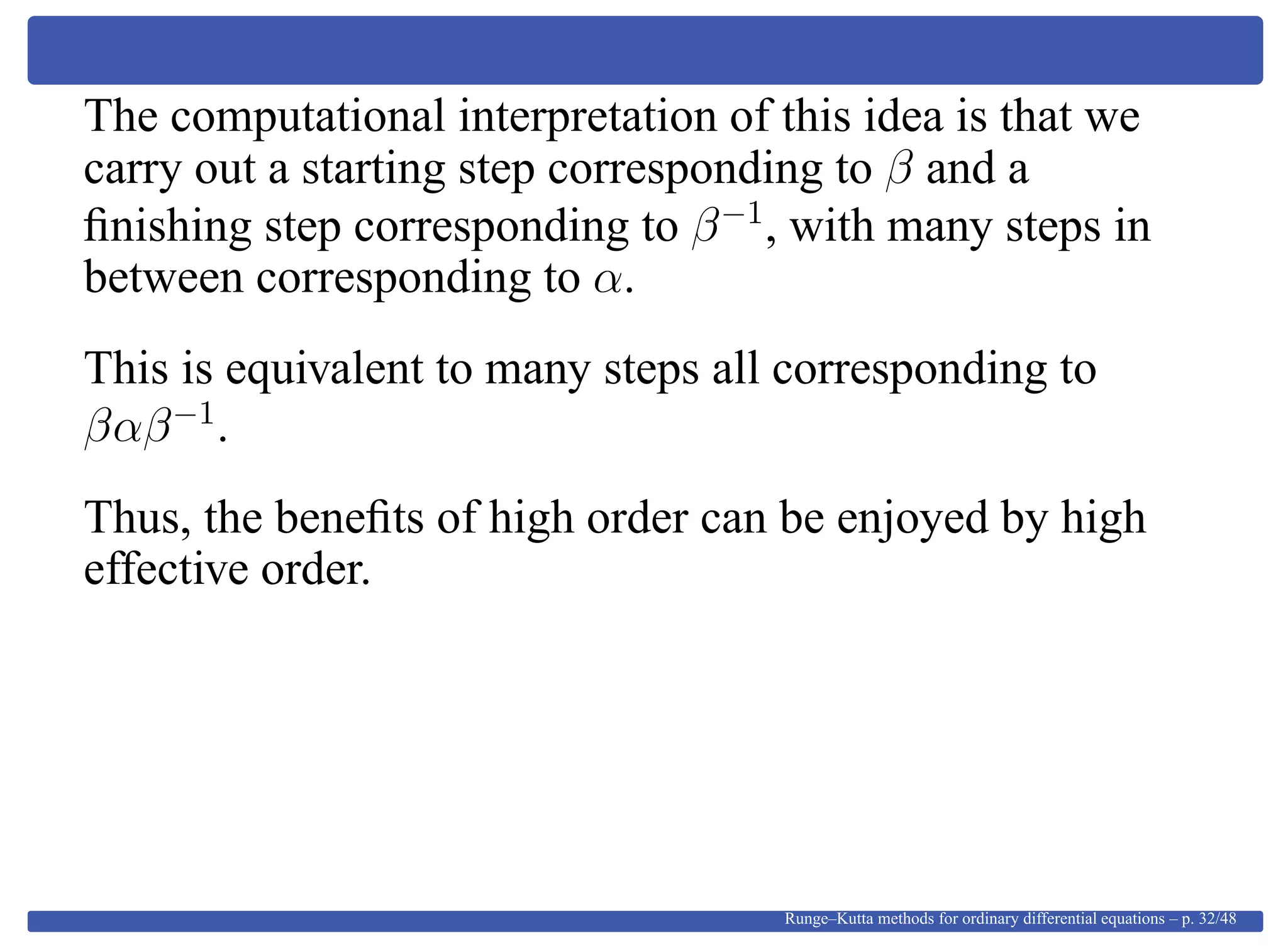The computational interpretation of this idea is that we
carry out a starting step corresponding to β and a
ﬁnishing step corresponding to β−1
, with many steps in
between corresponding to α.
This is equivalent to many steps all corresponding to
βαβ−1
.
Thus, the beneﬁts of high order can be enjoyed by high
effective order.
Runge–Kutta methods for ordinary differential equations – p. 32/48
 