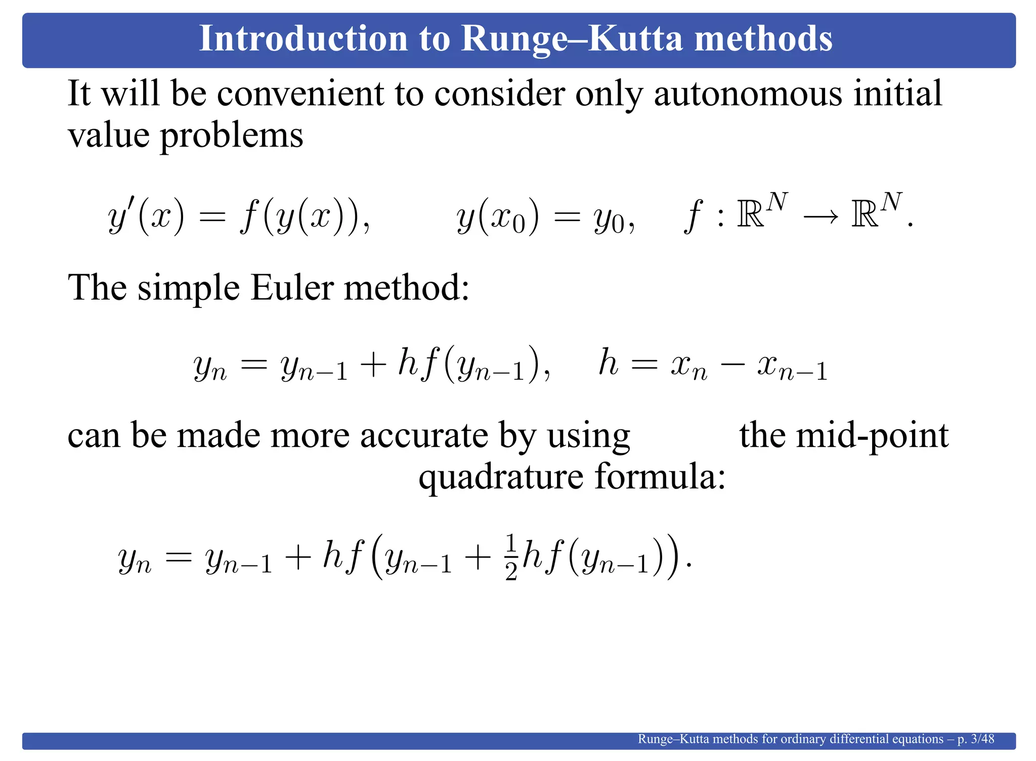 Introduction to Runge–Kutta methods
It will be convenient to consider only autonomous initial
value problems
y (x) = f(y(x)), y(x0) = y0, f : RN
→ RN
.
The simple Euler method:
yn = yn−1 + hf(yn−1), h = xn − xn−1
can be made more accurate by using the mid-point
quadrature formula:
yn = yn−1 + hf yn−1 + 1
2hf(yn−1) .
Runge–Kutta methods for ordinary differential equations – p. 3/48
 