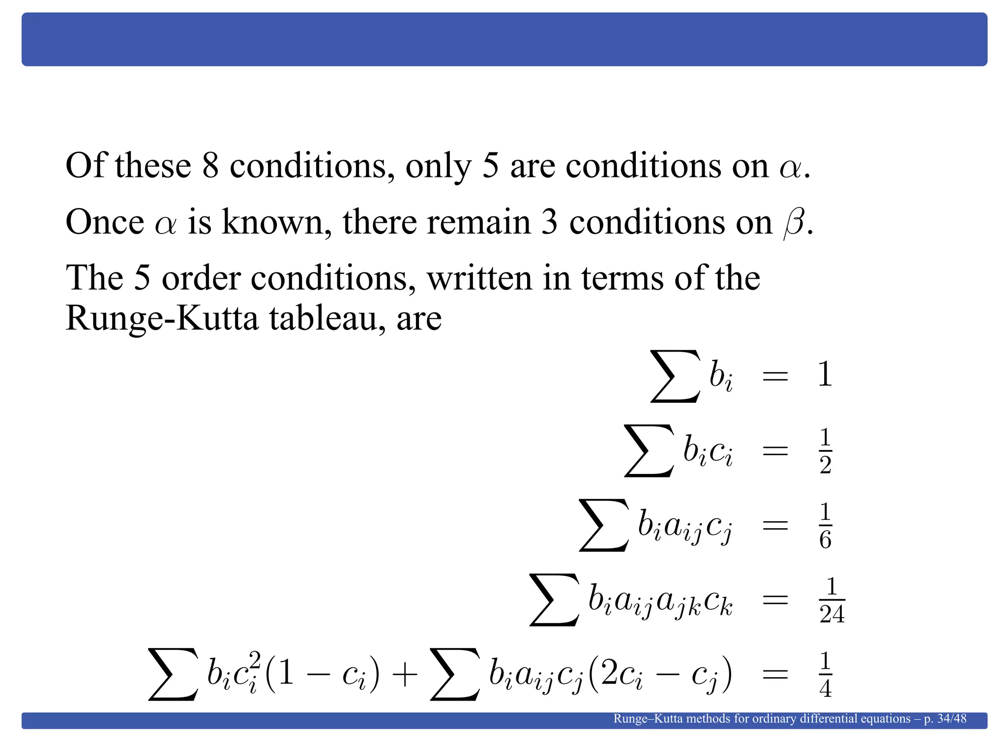 Of these 8 conditions, only 5 are conditions on α.
Once α is known, there remain 3 conditions on β.
The 5 order conditions, written in terms of the
Runge-Kutta tableau, are
bi = 1
bici = 1
2
biaijcj = 1
6
biaijajkck = 1
24
bic2
i (1 − ci) + biaijcj(2ci − cj) = 1
4
Runge–Kutta methods for ordinary differential equations – p. 34/48
 