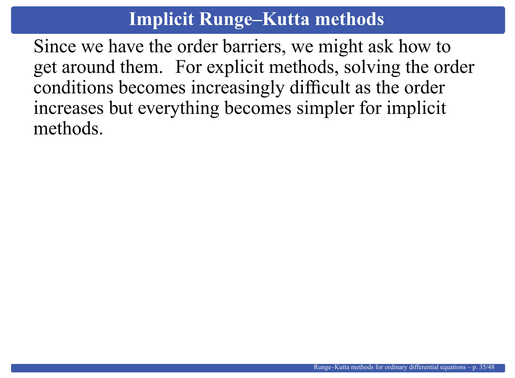 Implicit Runge–Kutta methods
Since we have the order barriers, we might ask how to
get around them. For explicit methods, solving the order
conditions becomes increasingly difﬁcult as the order
increases but everything becomes simpler for implicit
methods.
Runge–Kutta methods for ordinary differential equations – p. 35/48
 