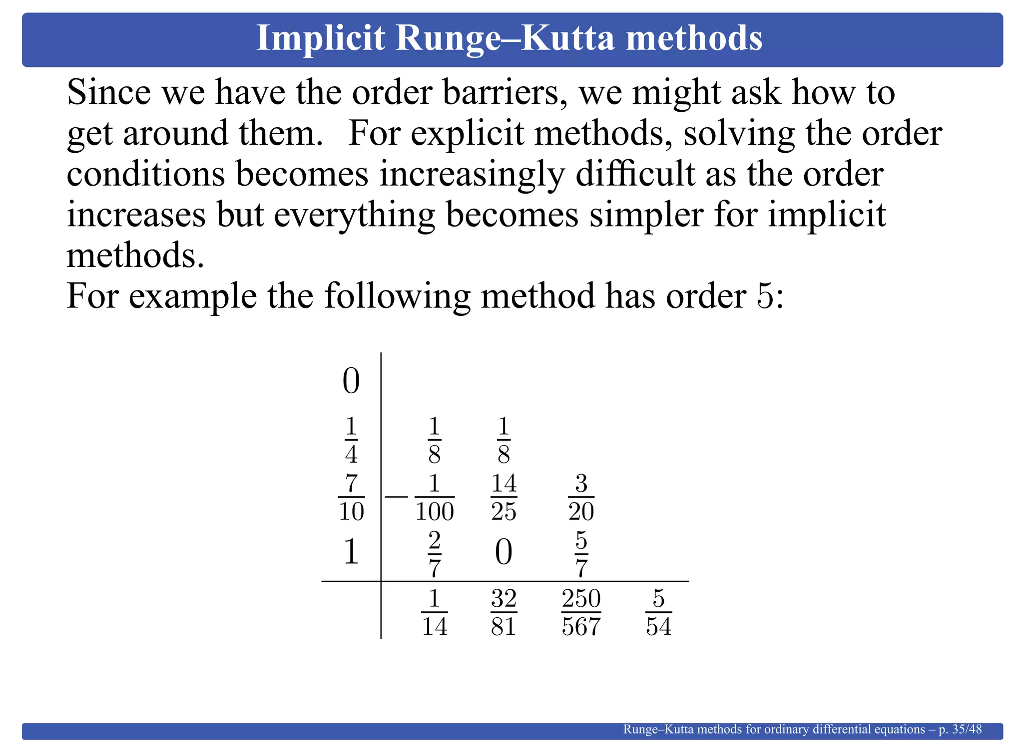 Implicit Runge–Kutta methods
Since we have the order barriers, we might ask how to
get around them. For explicit methods, solving the order
conditions becomes increasingly difﬁcult as the order
increases but everything becomes simpler for implicit
methods.
For example the following method has order 5:
0
1
4
1
8
1
8
7
10 − 1
100
14
25
3
20
1 2
7 0 5
7
1
14
32
81
250
567
5
54
Runge–Kutta methods for ordinary differential equations – p. 35/48
 