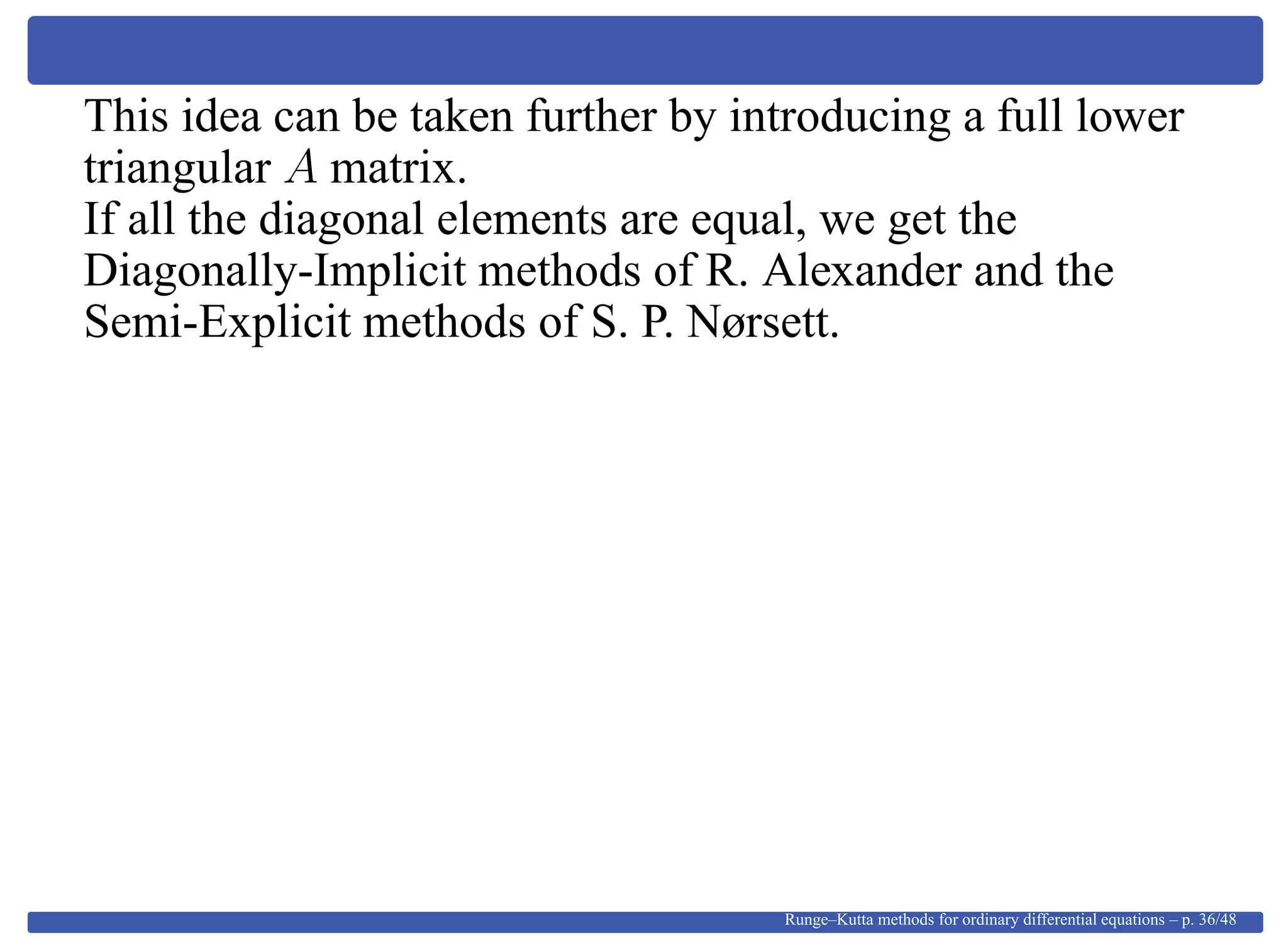 This idea can be taken further by introducing a full lower
triangular A matrix.
If all the diagonal elements are equal, we get the
Diagonally-Implicit methods of R. Alexander and the
Semi-Explicit methods of S. P. Nørsett.
Runge–Kutta methods for ordinary differential equations – p. 36/48
 