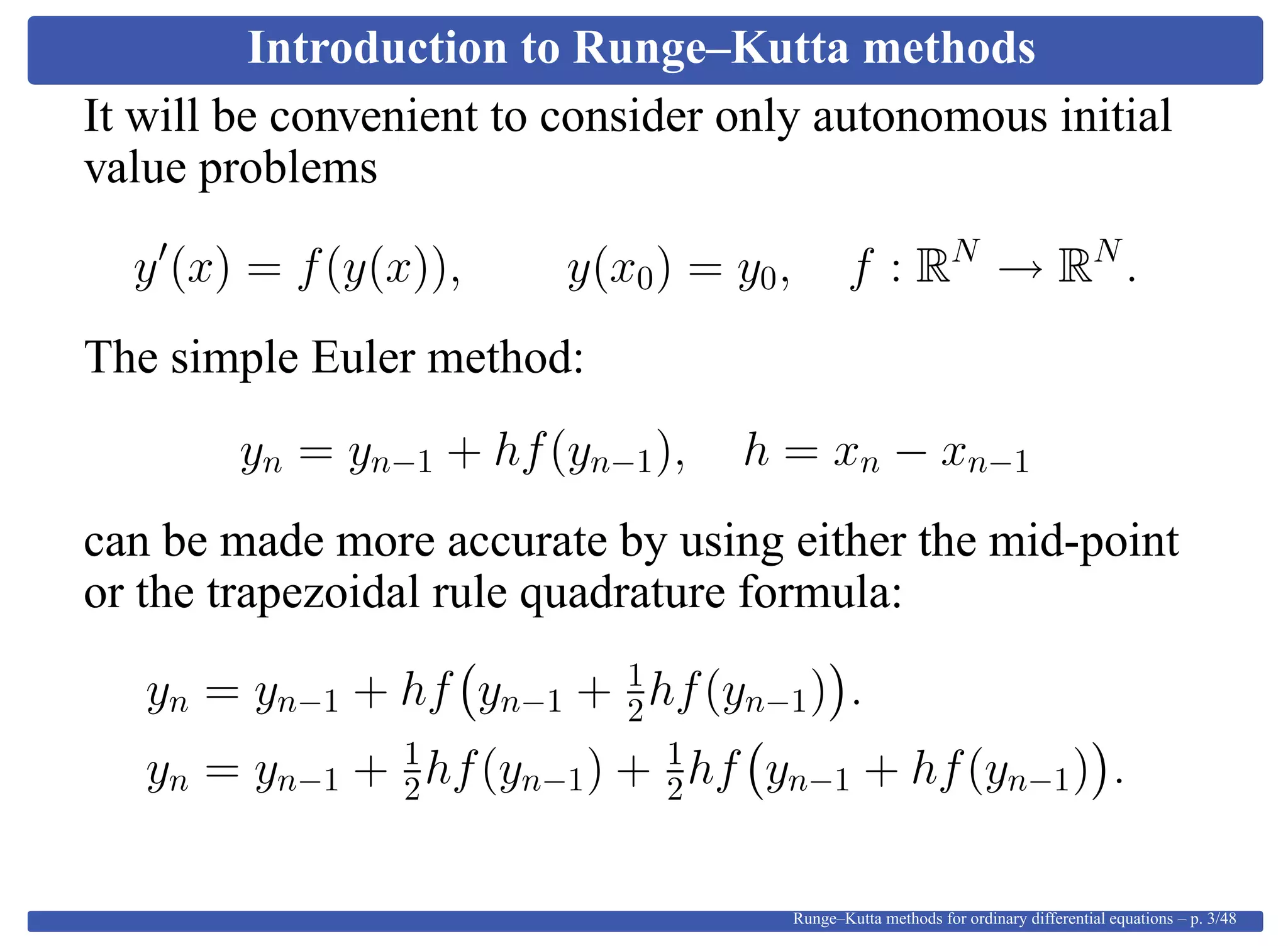 Introduction to Runge–Kutta methods
It will be convenient to consider only autonomous initial
value problems
y (x) = f(y(x)), y(x0) = y0, f : RN
→ RN
.
The simple Euler method:
yn = yn−1 + hf(yn−1), h = xn − xn−1
can be made more accurate by using either the mid-point
or the trapezoidal rule quadrature formula:
yn = yn−1 + hf yn−1 + 1
2hf(yn−1) .
yn = yn−1 + 1
2hf(yn−1) + 1
2hf yn−1 + hf(yn−1) .
Runge–Kutta methods for ordinary differential equations – p. 3/48
 