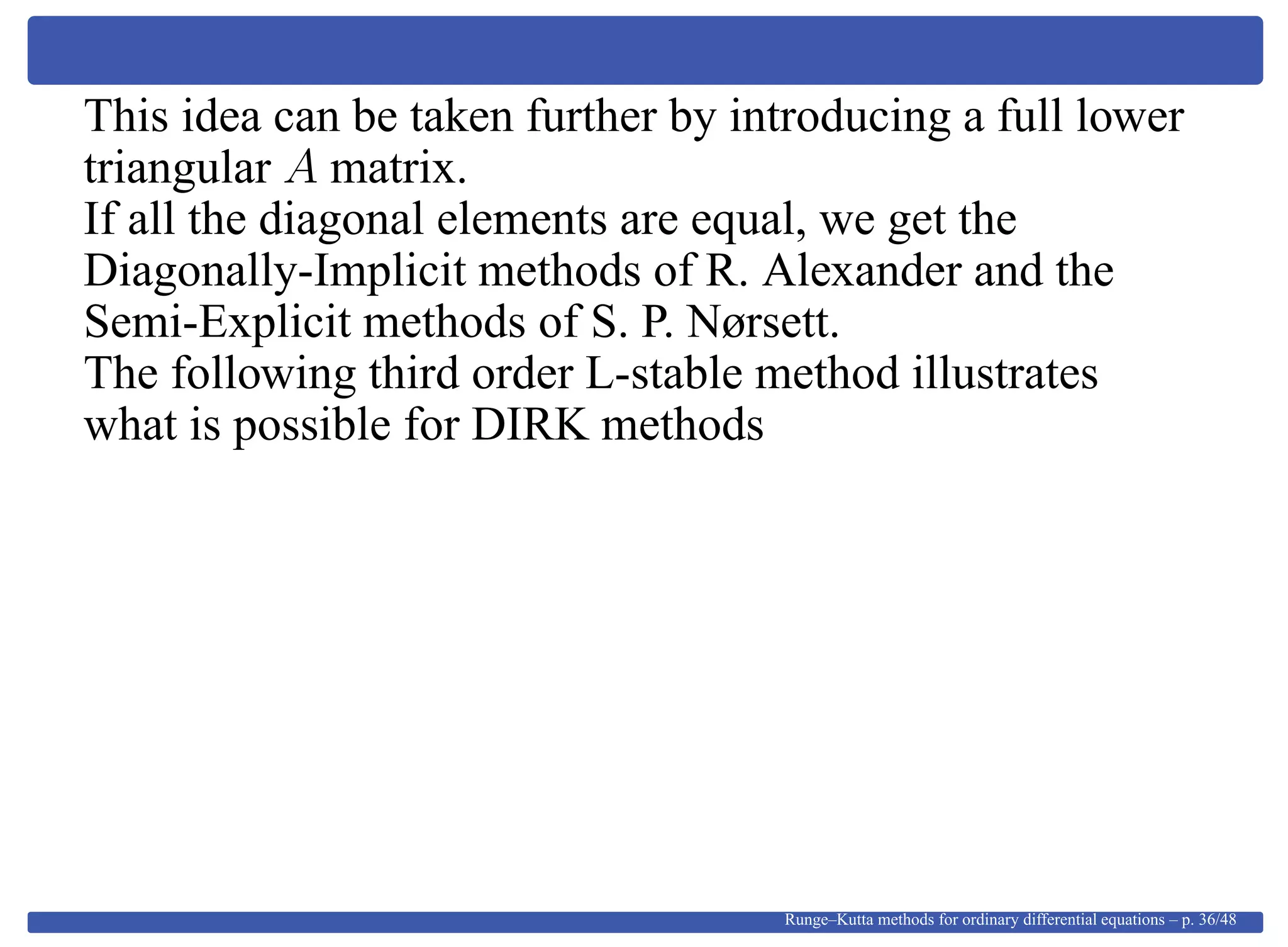 This idea can be taken further by introducing a full lower
triangular A matrix.
If all the diagonal elements are equal, we get the
Diagonally-Implicit methods of R. Alexander and the
Semi-Explicit methods of S. P. Nørsett.
The following third order L-stable method illustrates
what is possible for DIRK methods
Runge–Kutta methods for ordinary differential equations – p. 36/48
 