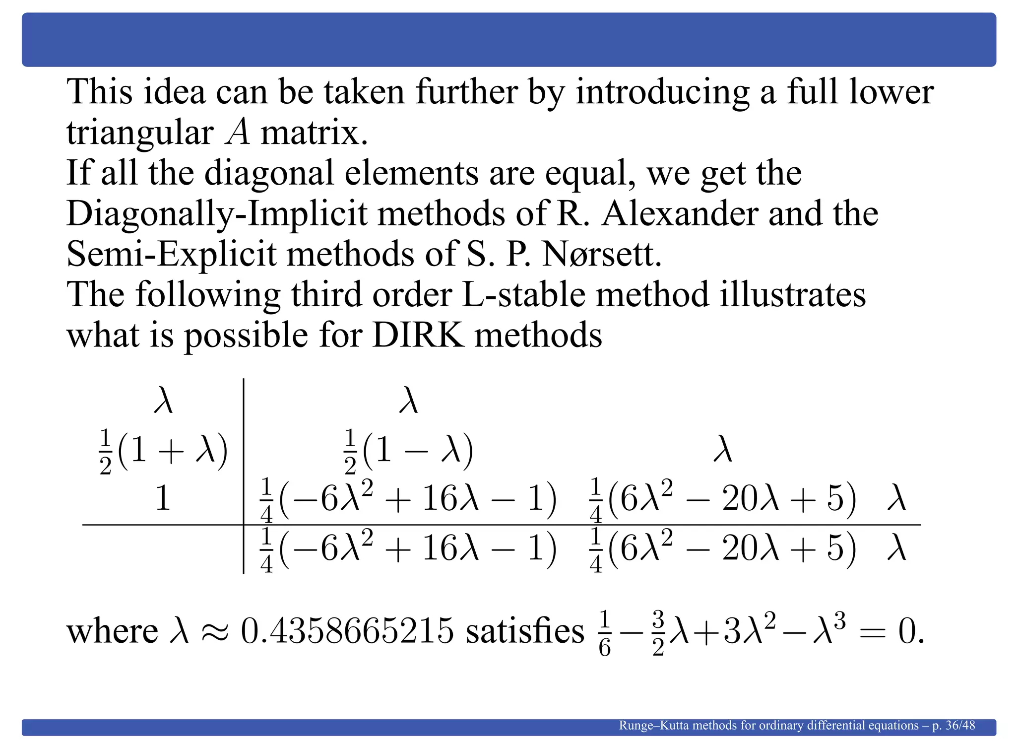 This idea can be taken further by introducing a full lower
triangular A matrix.
If all the diagonal elements are equal, we get the
Diagonally-Implicit methods of R. Alexander and the
Semi-Explicit methods of S. P. Nørsett.
The following third order L-stable method illustrates
what is possible for DIRK methods
λ λ
1
2(1 + λ) 1
2(1 − λ) λ
1 1
4(−6λ2
+ 16λ − 1) 1
4(6λ2
− 20λ + 5) λ
1
4(−6λ2
+ 16λ − 1) 1
4(6λ2
− 20λ + 5) λ
where λ ≈ 0.4358665215 satisﬁes 1
6 −3
2λ+3λ2
−λ3
= 0.
Runge–Kutta methods for ordinary differential equations – p. 36/48
 