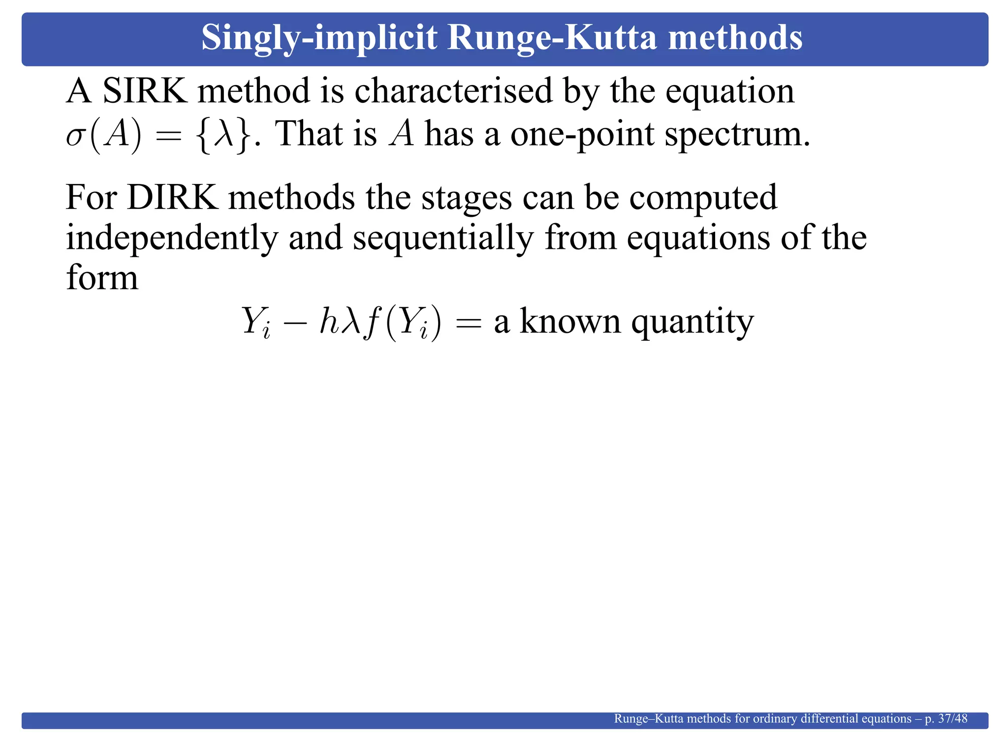 Singly-implicit Runge-Kutta methods
A SIRK method is characterised by the equation
σ(A) = {λ}. That is A has a one-point spectrum.
For DIRK methods the stages can be computed
independently and sequentially from equations of the
form
Yi − hλf(Yi) = a known quantity
Runge–Kutta methods for ordinary differential equations – p. 37/48
 