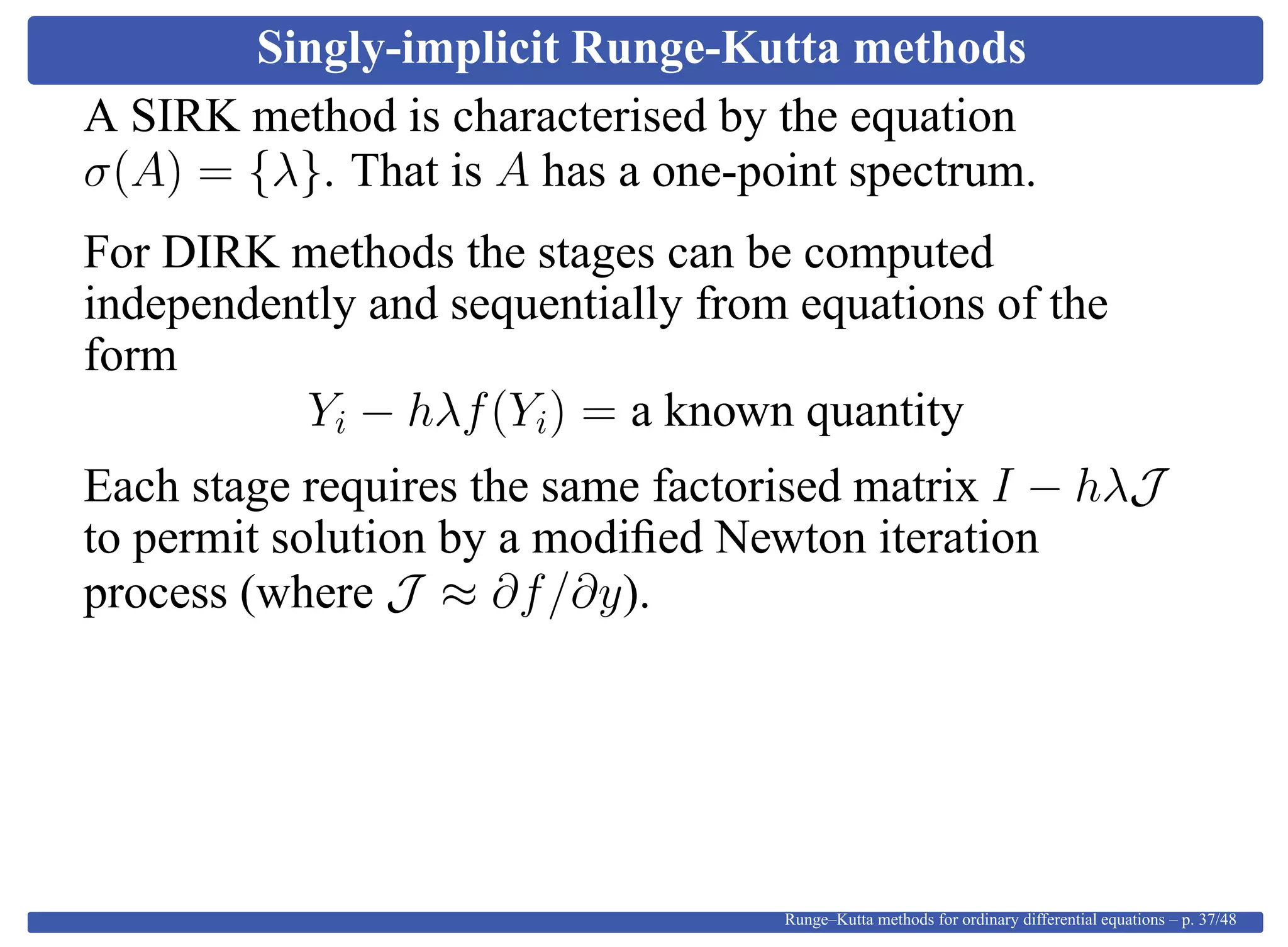 Singly-implicit Runge-Kutta methods
A SIRK method is characterised by the equation
σ(A) = {λ}. That is A has a one-point spectrum.
For DIRK methods the stages can be computed
independently and sequentially from equations of the
form
Yi − hλf(Yi) = a known quantity
Each stage requires the same factorised matrix I − hλJ
to permit solution by a modiﬁed Newton iteration
process (where J ≈ ∂f/∂y).
Runge–Kutta methods for ordinary differential equations – p. 37/48
 