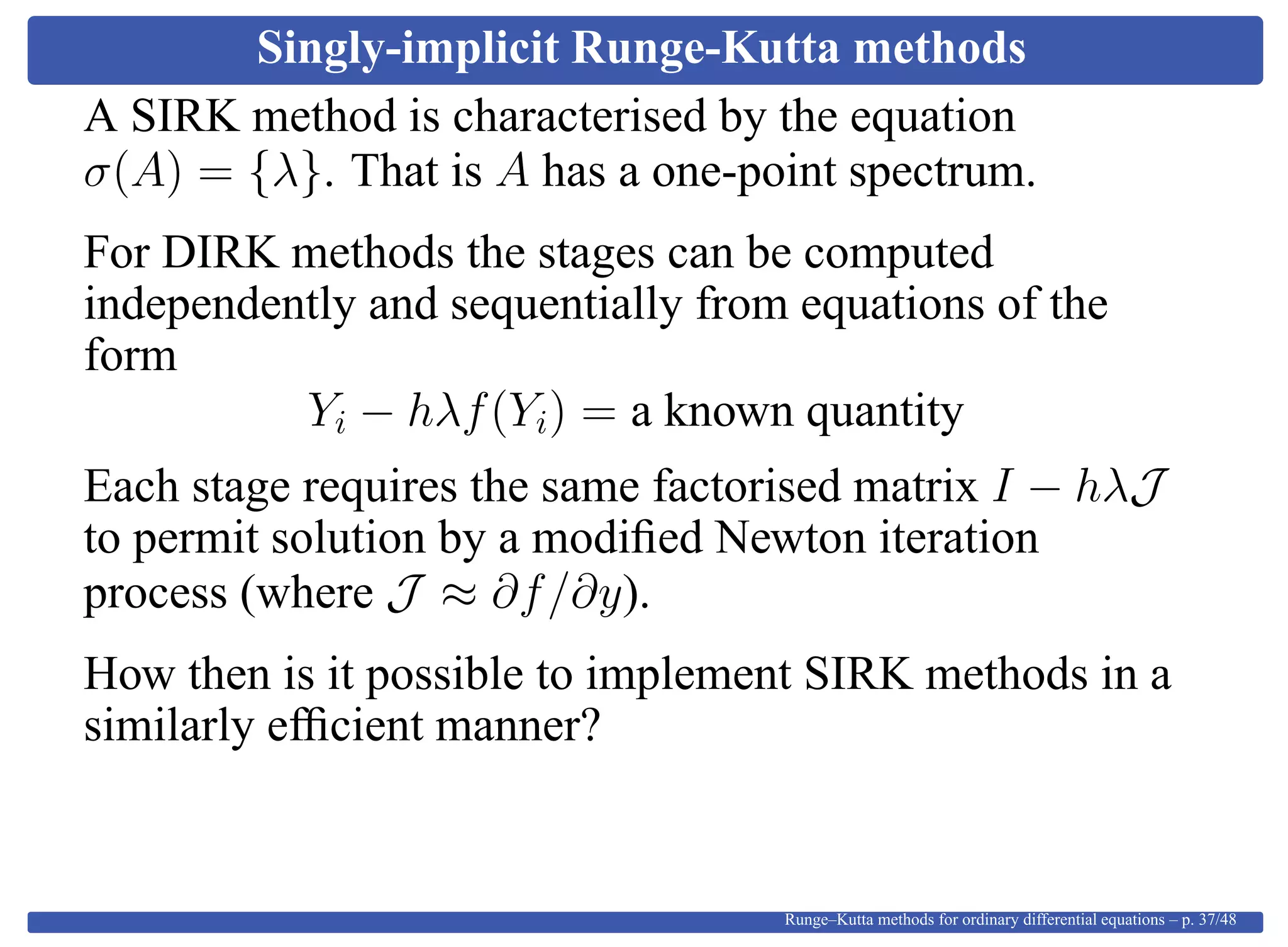 Singly-implicit Runge-Kutta methods
A SIRK method is characterised by the equation
σ(A) = {λ}. That is A has a one-point spectrum.
For DIRK methods the stages can be computed
independently and sequentially from equations of the
form
Yi − hλf(Yi) = a known quantity
Each stage requires the same factorised matrix I − hλJ
to permit solution by a modiﬁed Newton iteration
process (where J ≈ ∂f/∂y).
How then is it possible to implement SIRK methods in a
similarly efﬁcient manner?
Runge–Kutta methods for ordinary differential equations – p. 37/48
 