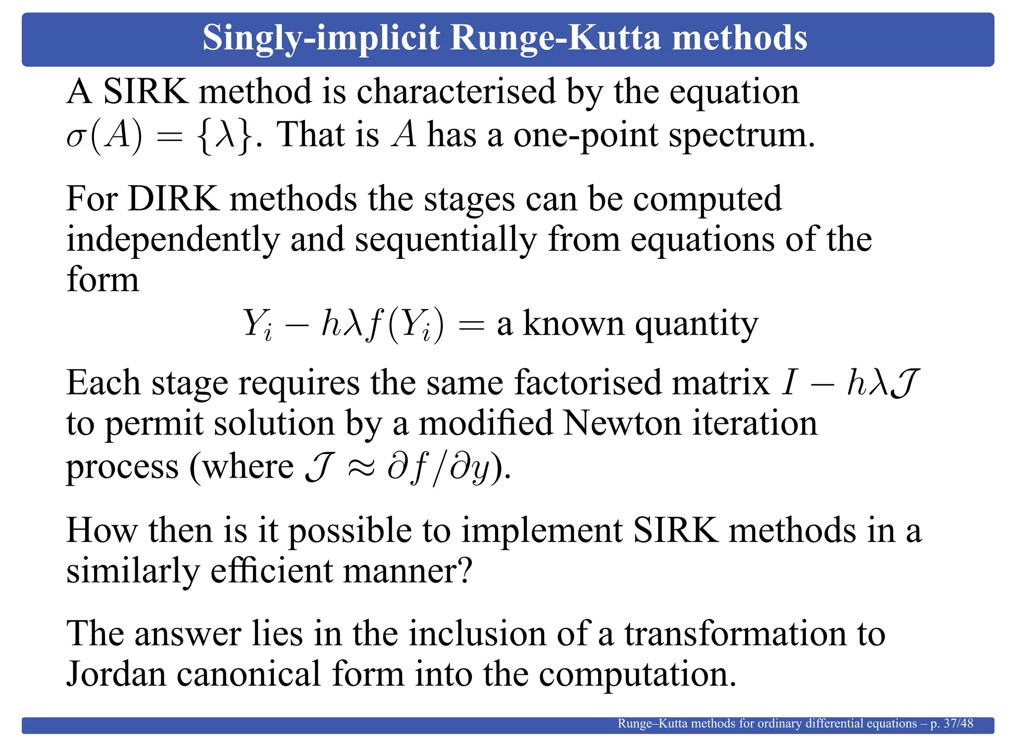 Singly-implicit Runge-Kutta methods
A SIRK method is characterised by the equation
σ(A) = {λ}. That is A has a one-point spectrum.
For DIRK methods the stages can be computed
independently and sequentially from equations of the
form
Yi − hλf(Yi) = a known quantity
Each stage requires the same factorised matrix I − hλJ
to permit solution by a modiﬁed Newton iteration
process (where J ≈ ∂f/∂y).
How then is it possible to implement SIRK methods in a
similarly efﬁcient manner?
The answer lies in the inclusion of a transformation to
Jordan canonical form into the computation.
Runge–Kutta methods for ordinary differential equations – p. 37/48
 