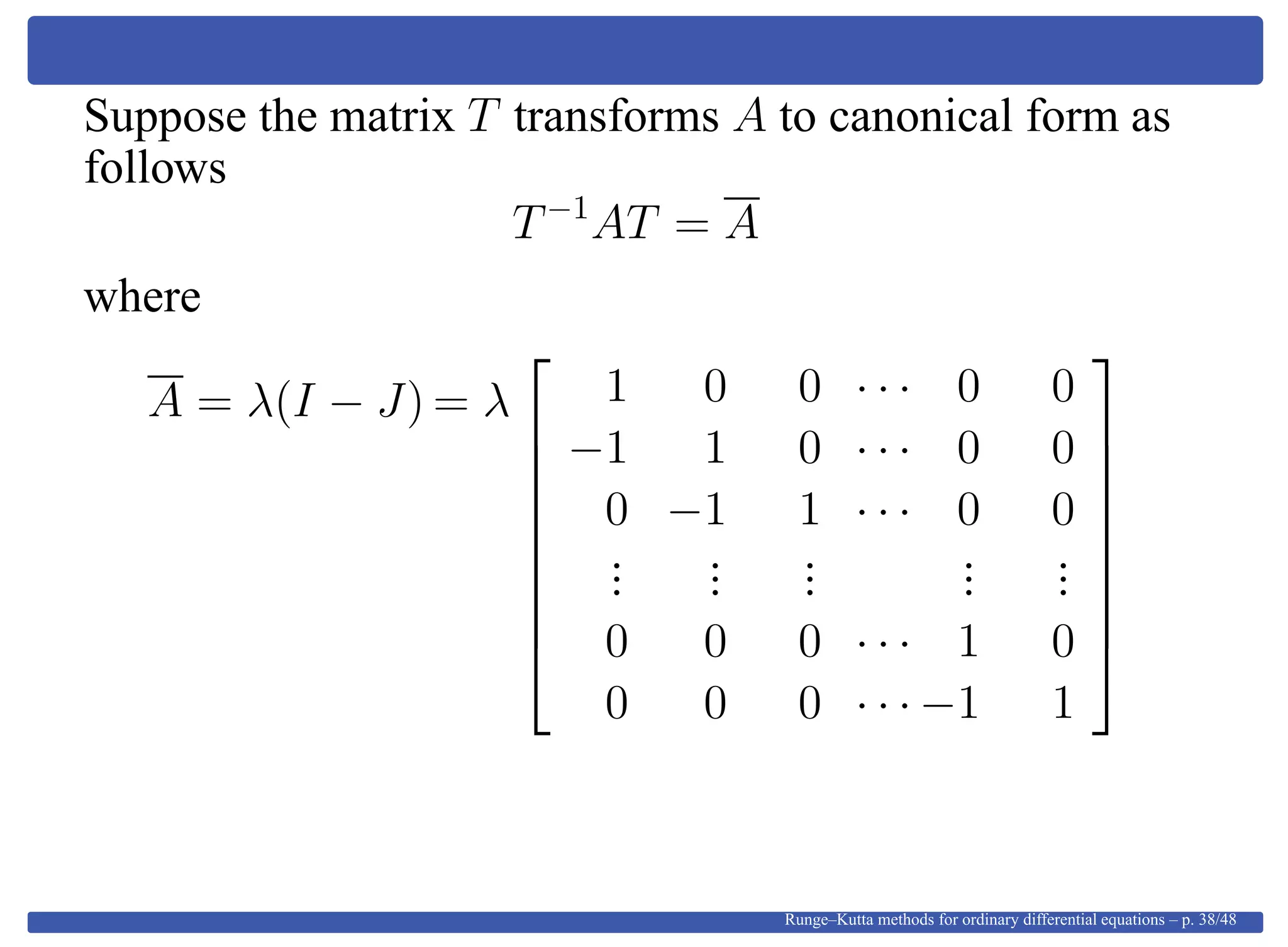 Suppose the matrix T transforms A to canonical form as
follows
T−1
AT = A
where
A = λ(I − J) = λ









1 0 0 · · · 0 0
−1 1 0 · · · 0 0
0 −1 1 · · · 0 0
...
...
...
...
...
0 0 0 · · · 1 0
0 0 0 · · · −1 1









Runge–Kutta methods for ordinary differential equations – p. 38/48
 