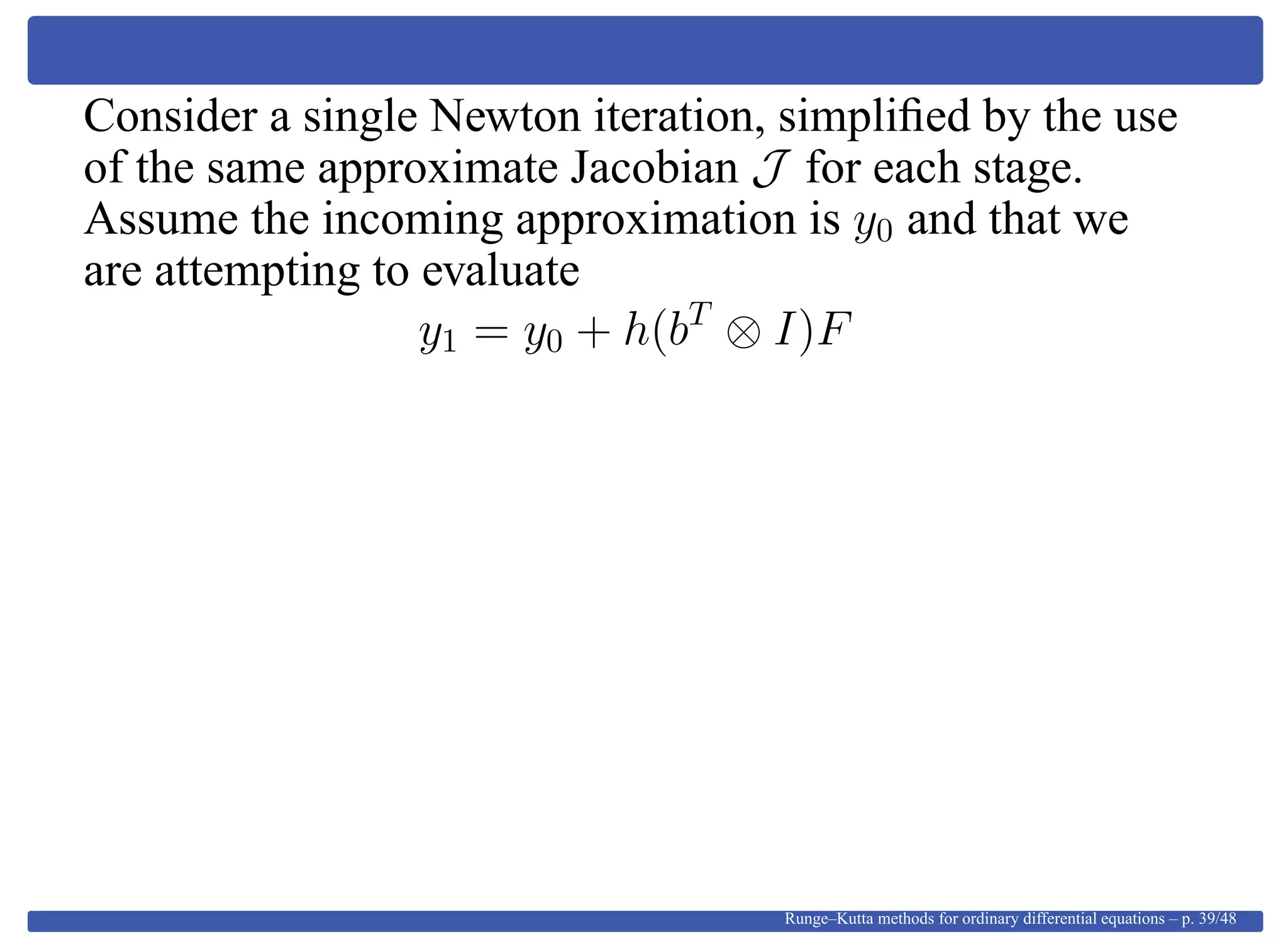 Consider a single Newton iteration, simpliﬁed by the use
of the same approximate Jacobian J for each stage.
Assume the incoming approximation is y0 and that we
are attempting to evaluate
y1 = y0 + h(bT
⊗ I)F
Runge–Kutta methods for ordinary differential equations – p. 39/48
 