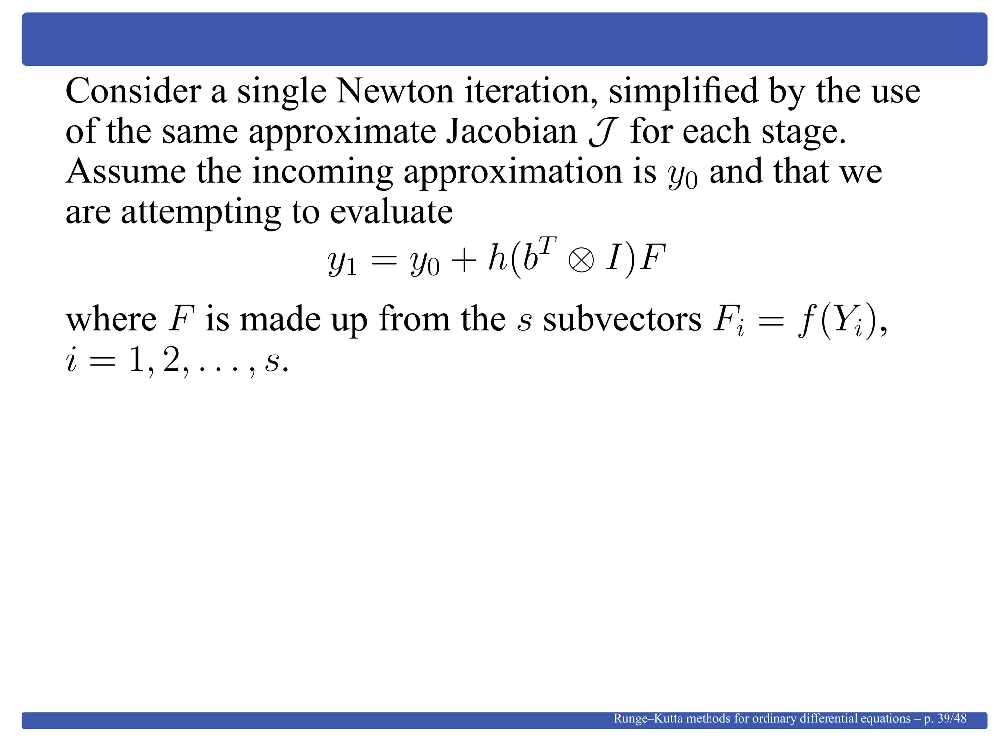 Consider a single Newton iteration, simpliﬁed by the use
of the same approximate Jacobian J for each stage.
Assume the incoming approximation is y0 and that we
are attempting to evaluate
y1 = y0 + h(bT
⊗ I)F
where F is made up from the s subvectors Fi = f(Yi),
i = 1, 2, . . . , s.
Runge–Kutta methods for ordinary differential equations – p. 39/48
 