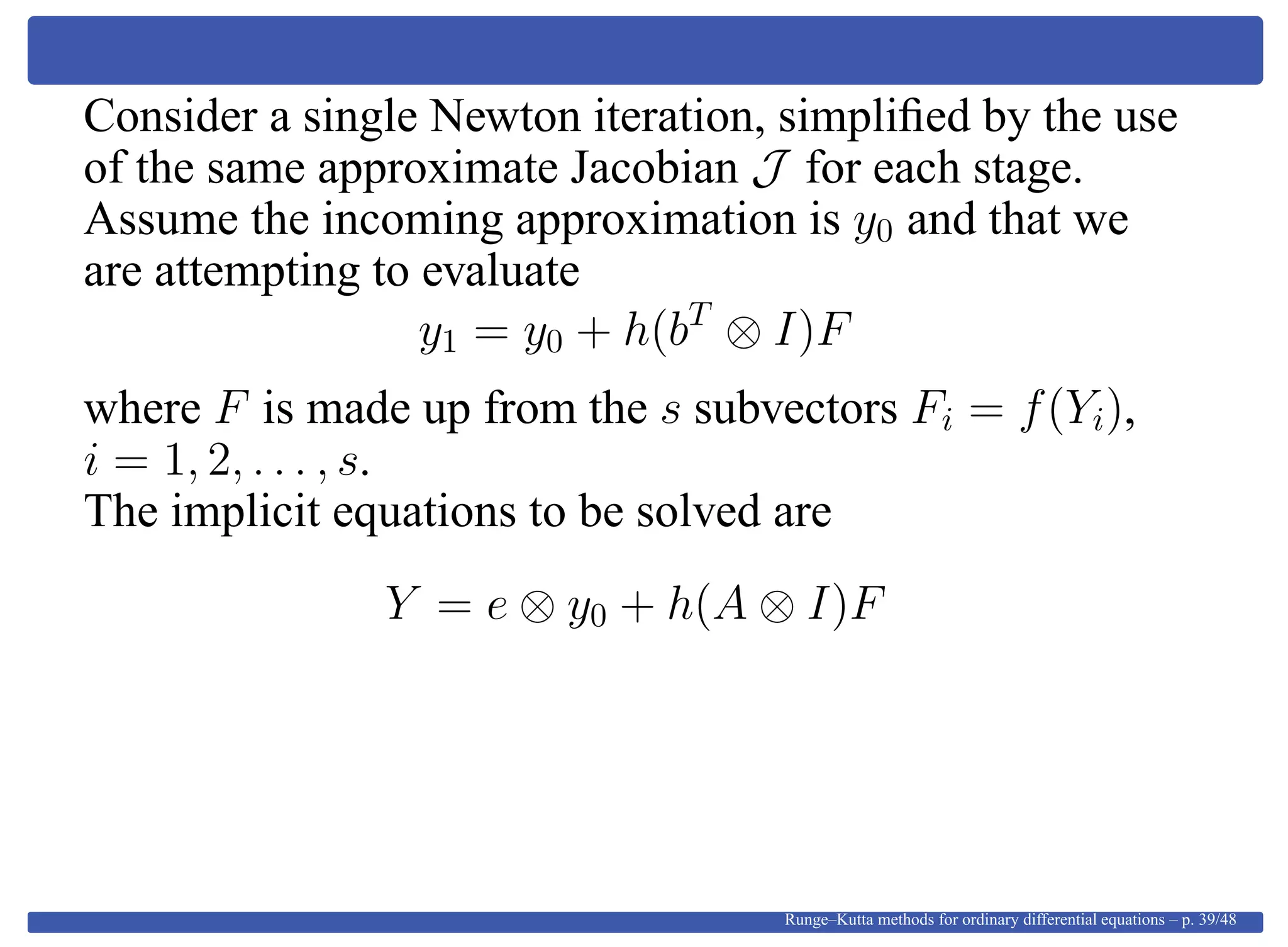 Consider a single Newton iteration, simpliﬁed by the use
of the same approximate Jacobian J for each stage.
Assume the incoming approximation is y0 and that we
are attempting to evaluate
y1 = y0 + h(bT
⊗ I)F
where F is made up from the s subvectors Fi = f(Yi),
i = 1, 2, . . . , s.
The implicit equations to be solved are
Y = e ⊗ y0 + h(A ⊗ I)F
Runge–Kutta methods for ordinary differential equations – p. 39/48
 