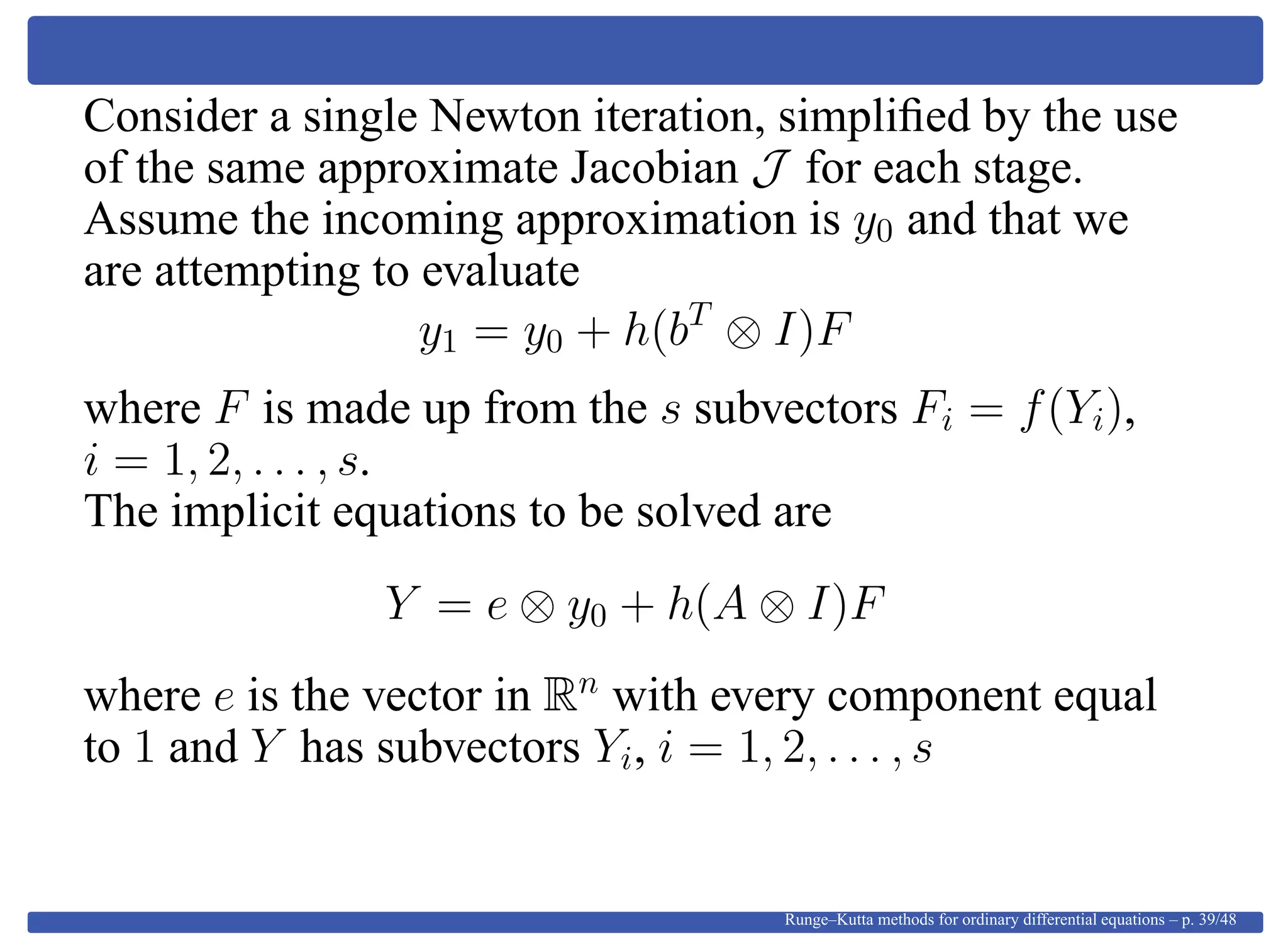 Consider a single Newton iteration, simpliﬁed by the use
of the same approximate Jacobian J for each stage.
Assume the incoming approximation is y0 and that we
are attempting to evaluate
y1 = y0 + h(bT
⊗ I)F
where F is made up from the s subvectors Fi = f(Yi),
i = 1, 2, . . . , s.
The implicit equations to be solved are
Y = e ⊗ y0 + h(A ⊗ I)F
where e is the vector in Rn
with every component equal
to 1 and Y has subvectors Yi, i = 1, 2, . . . , s
Runge–Kutta methods for ordinary differential equations – p. 39/48
 