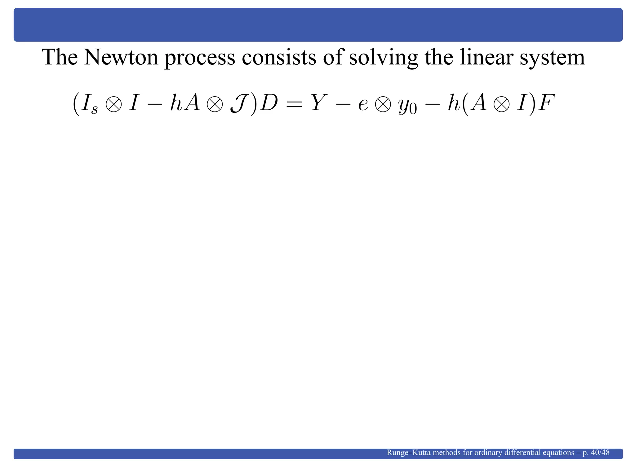 The Newton process consists of solving the linear system
(Is ⊗ I − hA ⊗ J )D = Y − e ⊗ y0 − h(A ⊗ I)F
Runge–Kutta methods for ordinary differential equations – p. 40/48
 