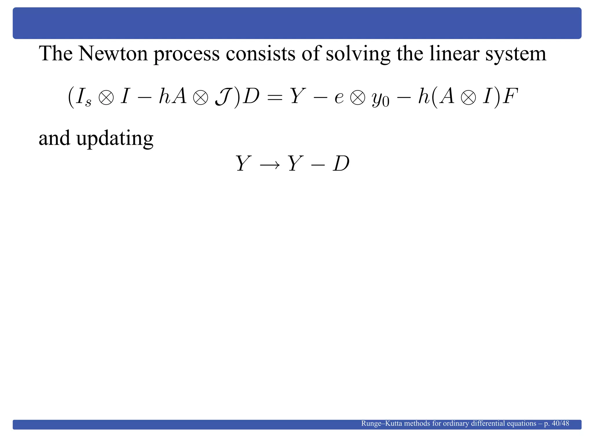 The Newton process consists of solving the linear system
(Is ⊗ I − hA ⊗ J )D = Y − e ⊗ y0 − h(A ⊗ I)F
and updating
Y → Y − D
Runge–Kutta methods for ordinary differential equations – p. 40/48
 