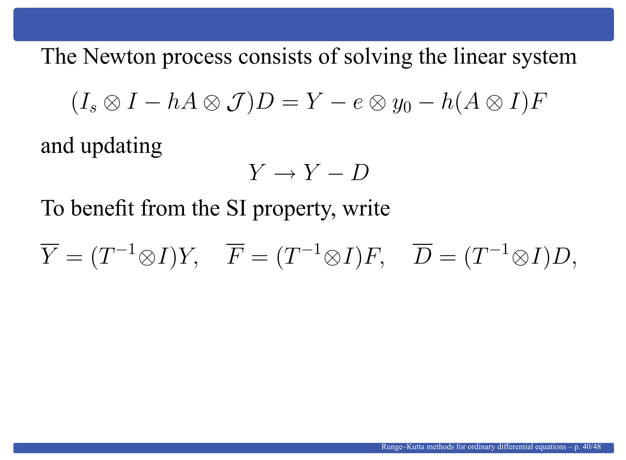 The Newton process consists of solving the linear system
(Is ⊗ I − hA ⊗ J )D = Y − e ⊗ y0 − h(A ⊗ I)F
and updating
Y → Y − D
To beneﬁt from the SI property, write
Y = (T−1
⊗I)Y, F = (T−1
⊗I)F, D = (T−1
⊗I)D,
Runge–Kutta methods for ordinary differential equations – p. 40/48
 