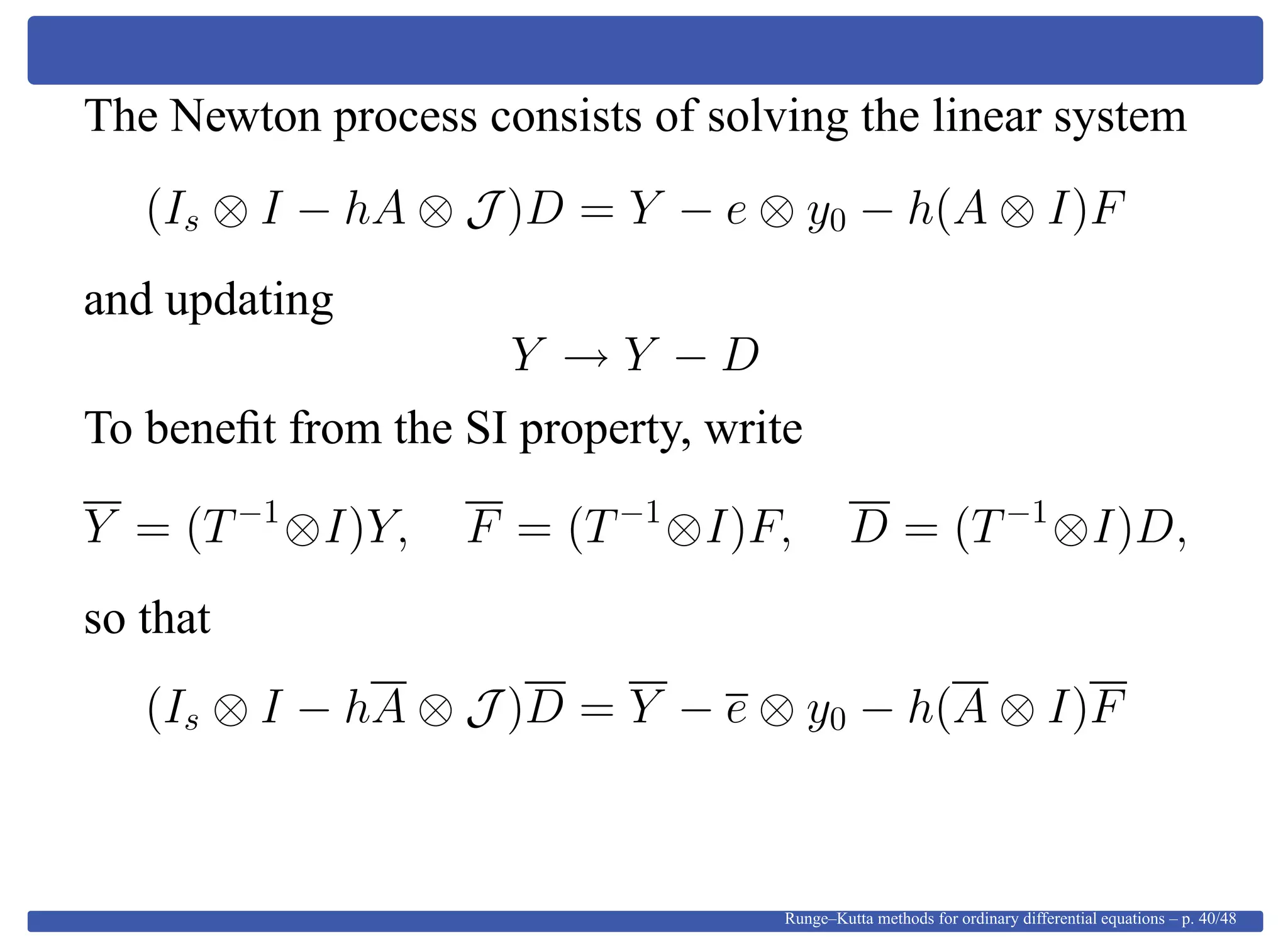 The Newton process consists of solving the linear system
(Is ⊗ I − hA ⊗ J )D = Y − e ⊗ y0 − h(A ⊗ I)F
and updating
Y → Y − D
To beneﬁt from the SI property, write
Y = (T−1
⊗I)Y, F = (T−1
⊗I)F, D = (T−1
⊗I)D,
so that
(Is ⊗ I − hA ⊗ J )D = Y − e ⊗ y0 − h(A ⊗ I)F
Runge–Kutta methods for ordinary differential equations – p. 40/48
 