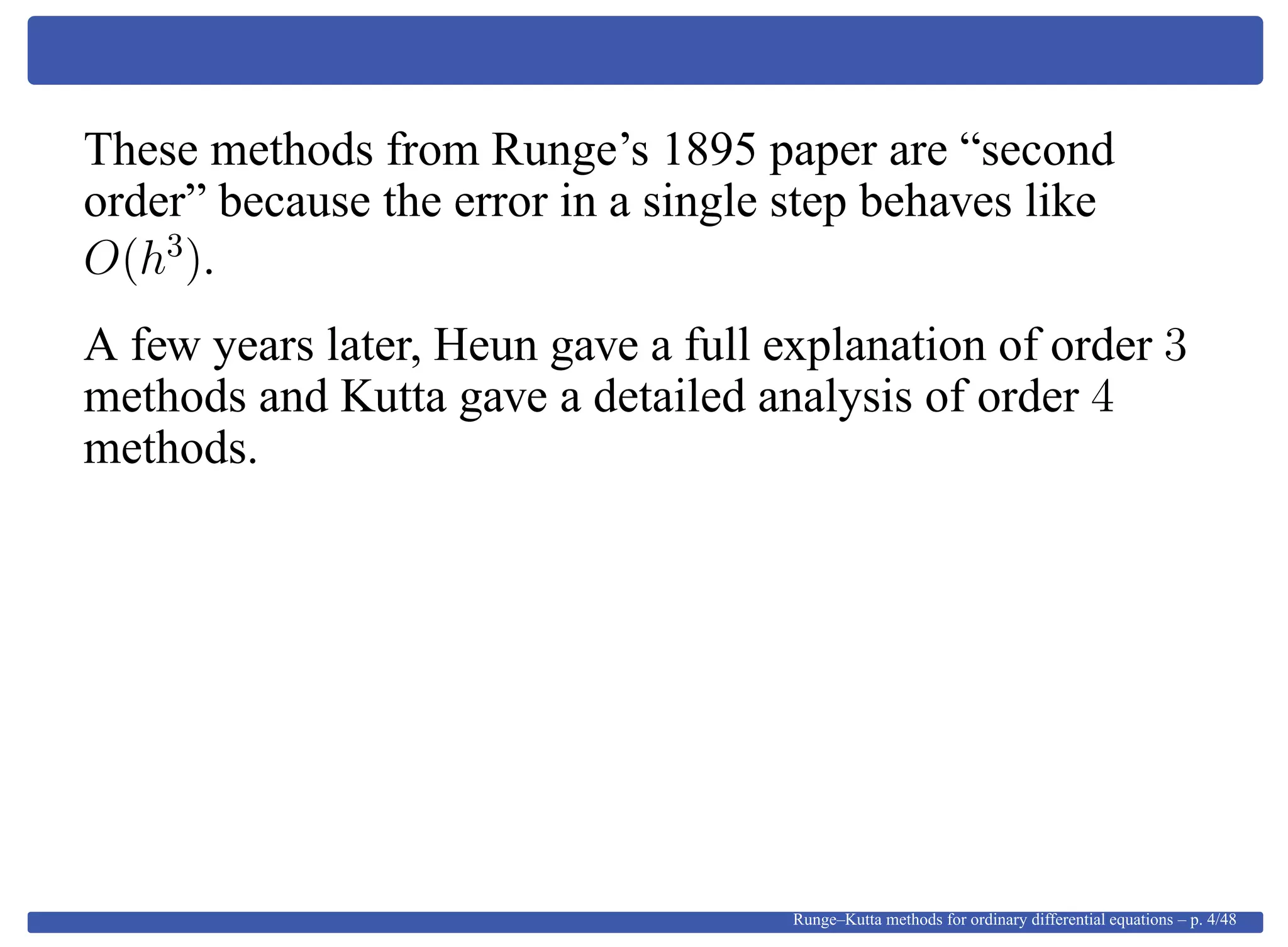 These methods from Runge’s 1895 paper are “second
order” because the error in a single step behaves like
O(h3
).
A few years later, Heun gave a full explanation of order 3
methods and Kutta gave a detailed analysis of order 4
methods.
Runge–Kutta methods for ordinary differential equations – p. 4/48
 