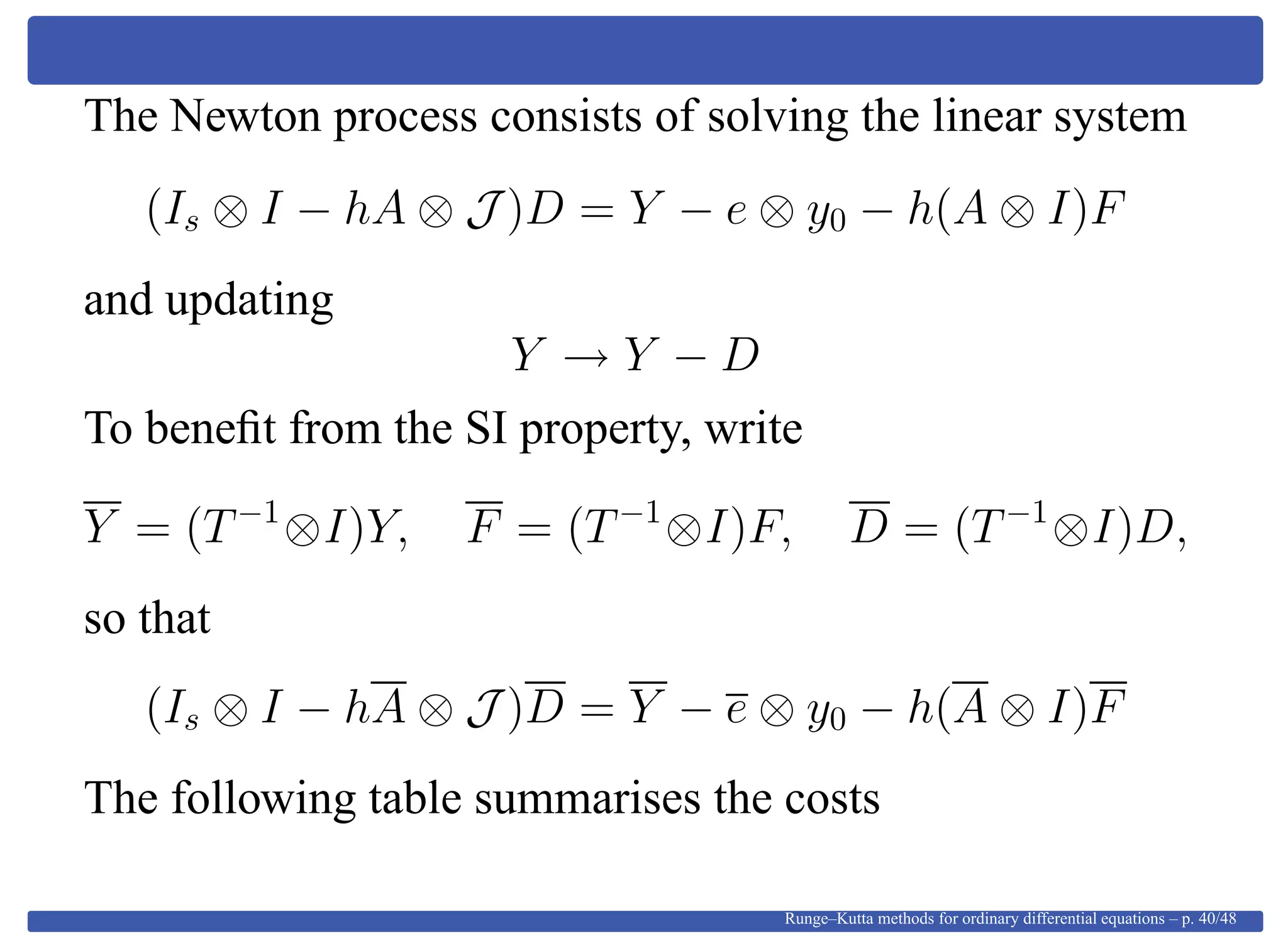The Newton process consists of solving the linear system
(Is ⊗ I − hA ⊗ J )D = Y − e ⊗ y0 − h(A ⊗ I)F
and updating
Y → Y − D
To beneﬁt from the SI property, write
Y = (T−1
⊗I)Y, F = (T−1
⊗I)F, D = (T−1
⊗I)D,
so that
(Is ⊗ I − hA ⊗ J )D = Y − e ⊗ y0 − h(A ⊗ I)F
The following table summarises the costs
Runge–Kutta methods for ordinary differential equations – p. 40/48
 