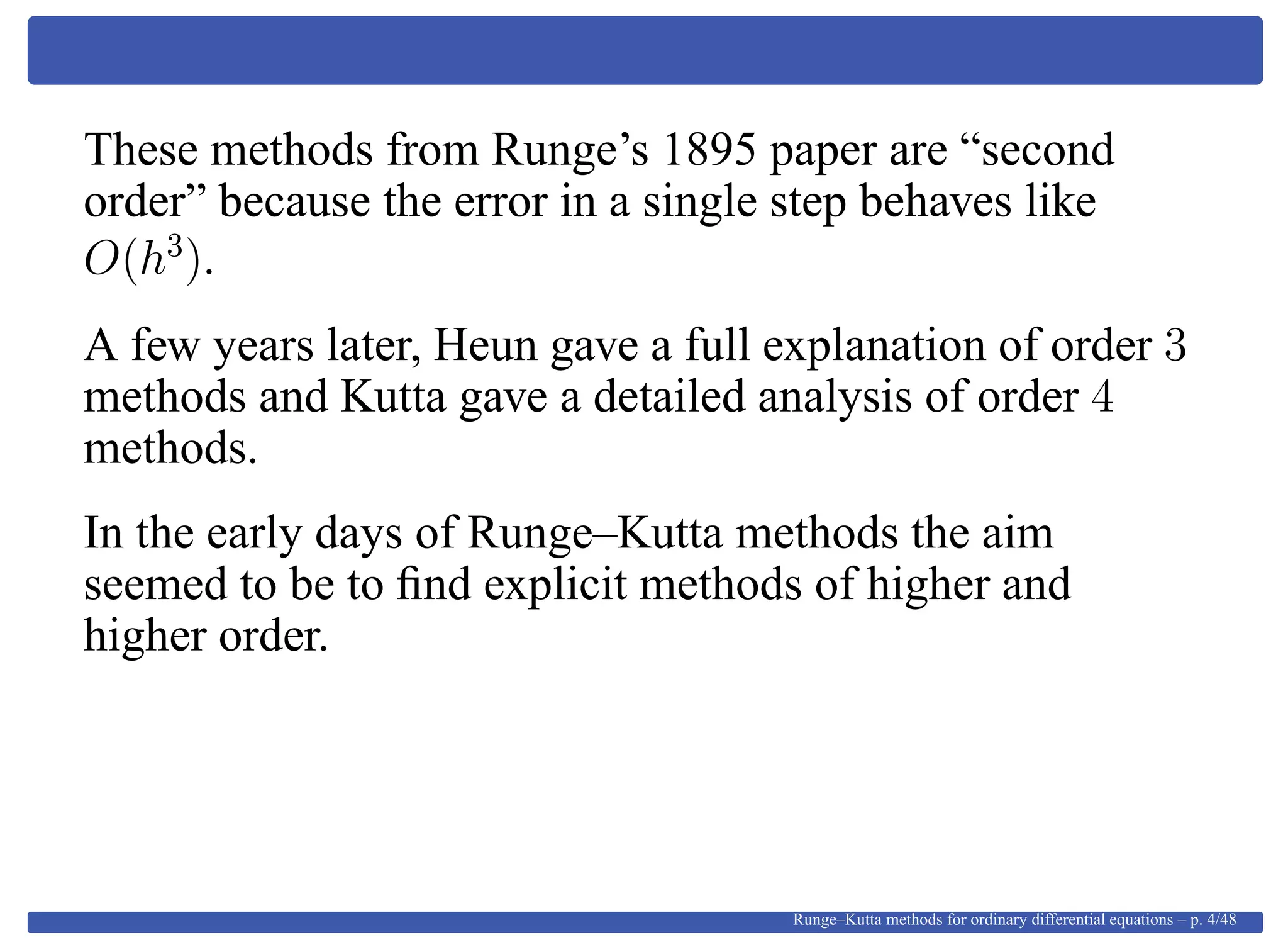 These methods from Runge’s 1895 paper are “second
order” because the error in a single step behaves like
O(h3
).
A few years later, Heun gave a full explanation of order 3
methods and Kutta gave a detailed analysis of order 4
methods.
In the early days of Runge–Kutta methods the aim
seemed to be to ﬁnd explicit methods of higher and
higher order.
Runge–Kutta methods for ordinary differential equations – p. 4/48
 