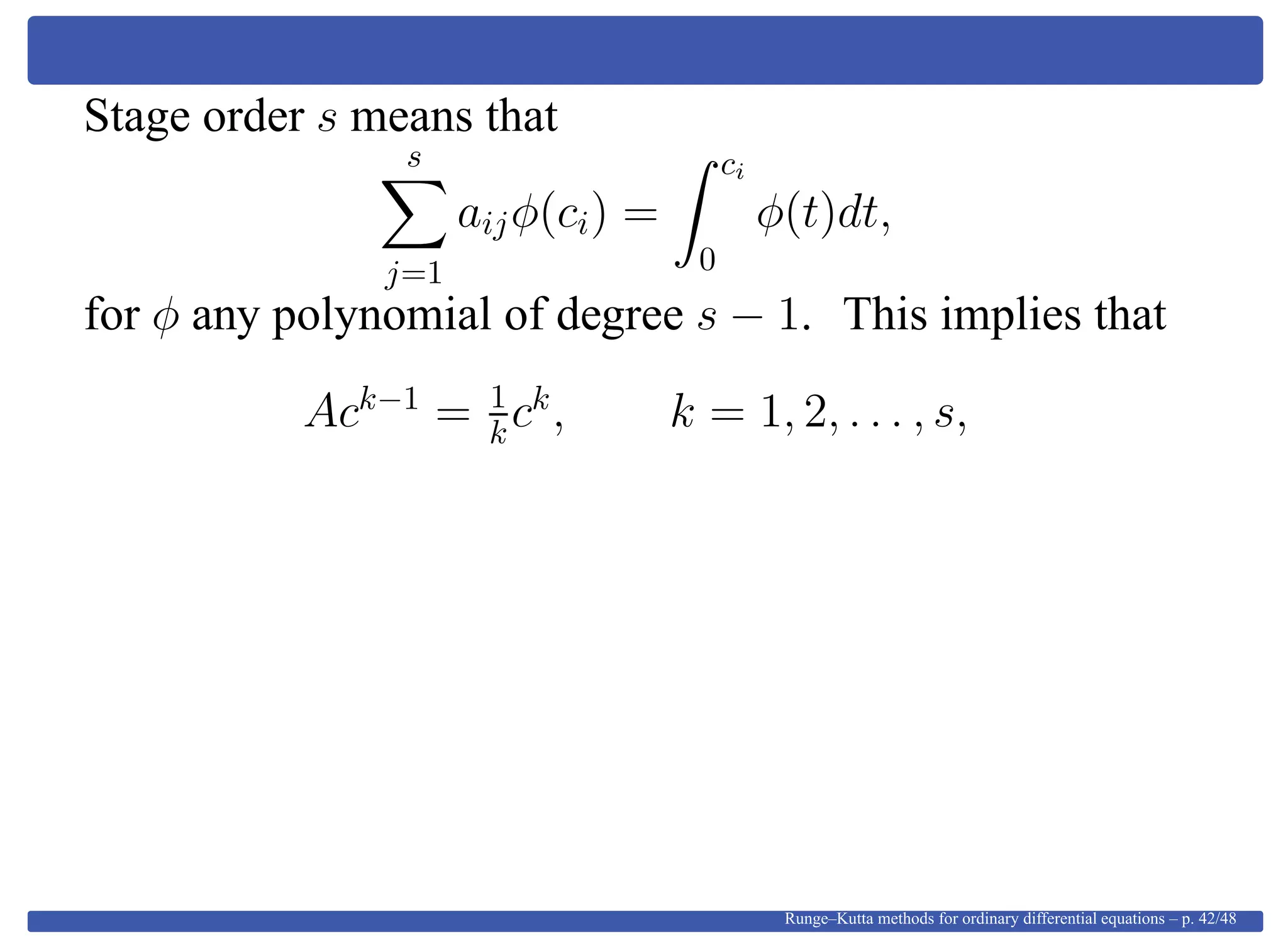 Stage order s means that
s
j=1
aijφ(ci) =
ci
0
φ(t)dt,
for φ any polynomial of degree s − 1. This implies that
Ack−1
= 1
kck
, k = 1, 2, . . . , s,
Runge–Kutta methods for ordinary differential equations – p. 42/48
 