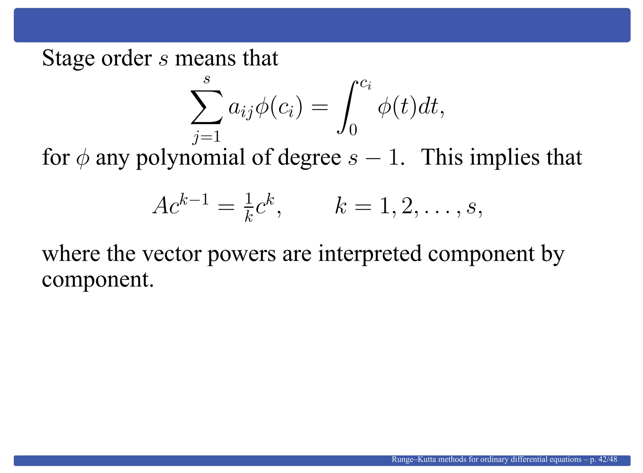 Stage order s means that
s
j=1
aijφ(ci) =
ci
0
φ(t)dt,
for φ any polynomial of degree s − 1. This implies that
Ack−1
= 1
kck
, k = 1, 2, . . . , s,
where the vector powers are interpreted component by
component.
Runge–Kutta methods for ordinary differential equations – p. 42/48
 