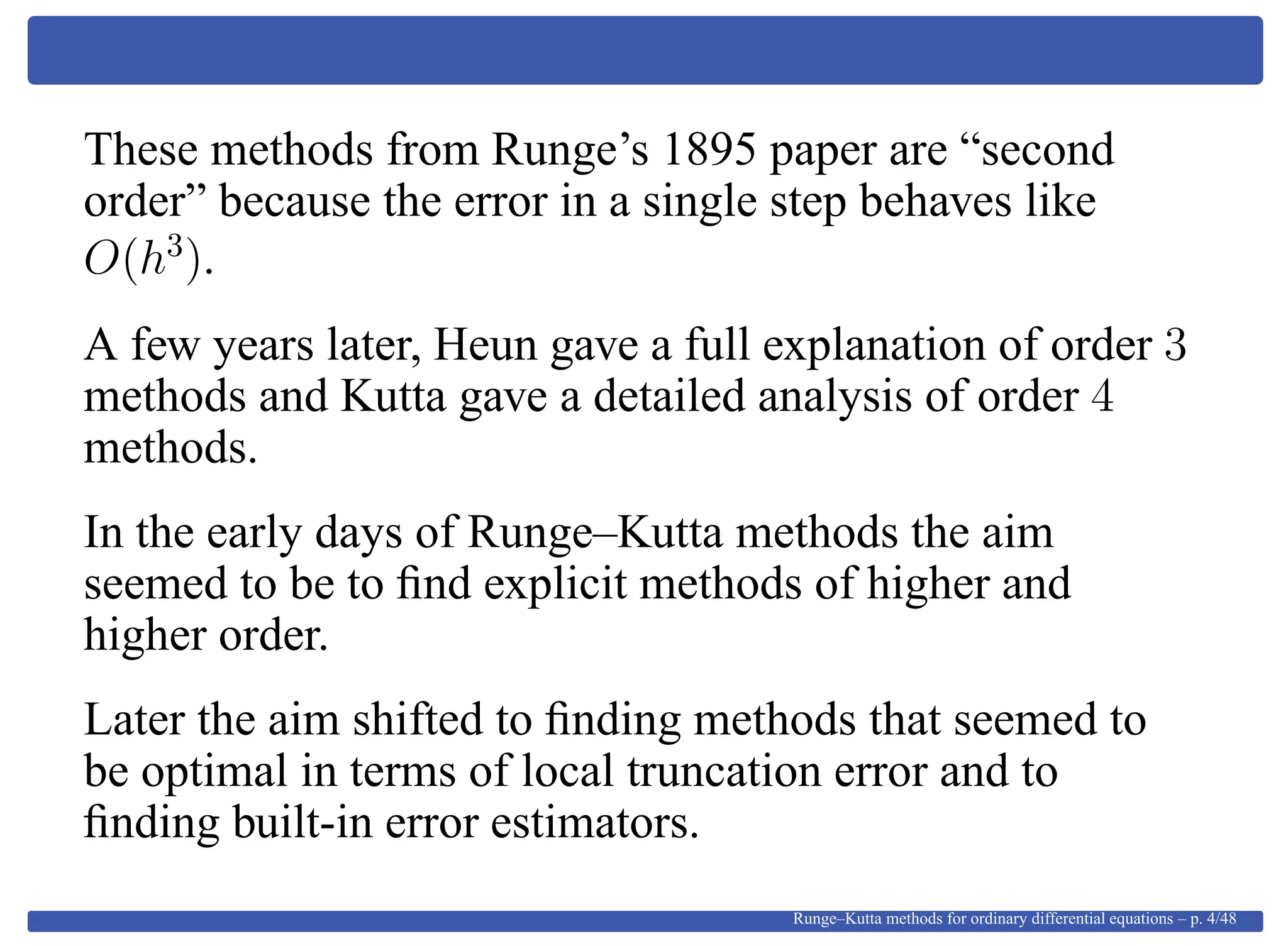 These methods from Runge’s 1895 paper are “second
order” because the error in a single step behaves like
O(h3
).
A few years later, Heun gave a full explanation of order 3
methods and Kutta gave a detailed analysis of order 4
methods.
In the early days of Runge–Kutta methods the aim
seemed to be to ﬁnd explicit methods of higher and
higher order.
Later the aim shifted to ﬁnding methods that seemed to
be optimal in terms of local truncation error and to
ﬁnding built-in error estimators.
Runge–Kutta methods for ordinary differential equations – p. 4/48
 