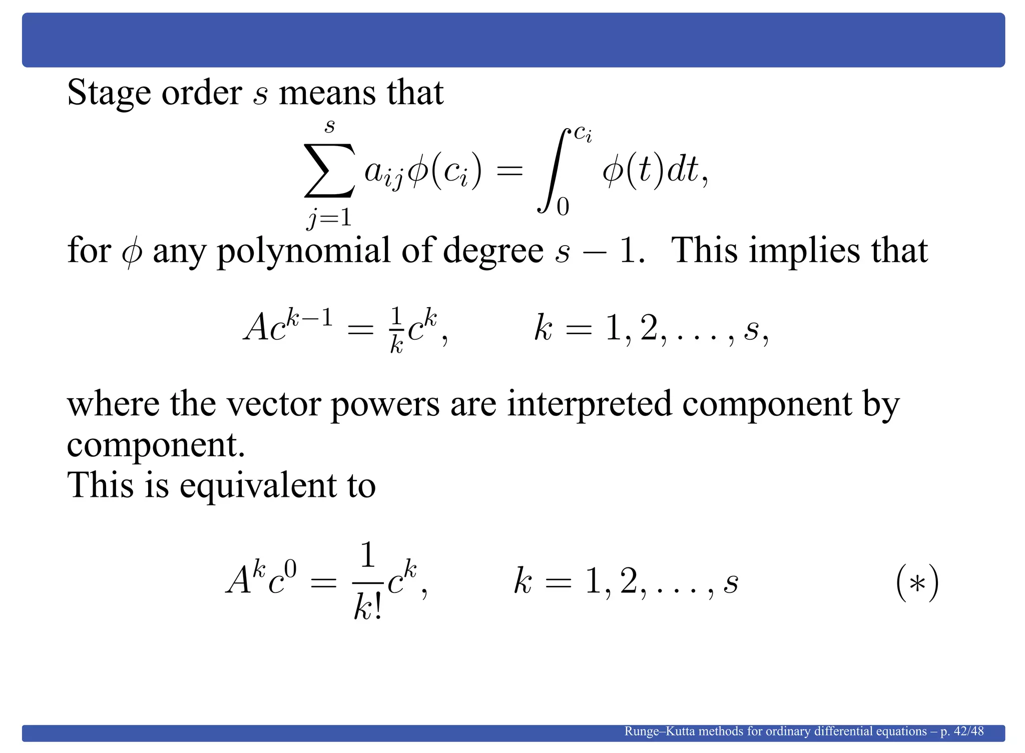 Stage order s means that
s
j=1
aijφ(ci) =
ci
0
φ(t)dt,
for φ any polynomial of degree s − 1. This implies that
Ack−1
= 1
kck
, k = 1, 2, . . . , s,
where the vector powers are interpreted component by
component.
This is equivalent to
Ak
c0
=
1
k!
ck
, k = 1, 2, . . . , s (∗)
Runge–Kutta methods for ordinary differential equations – p. 42/48
 
