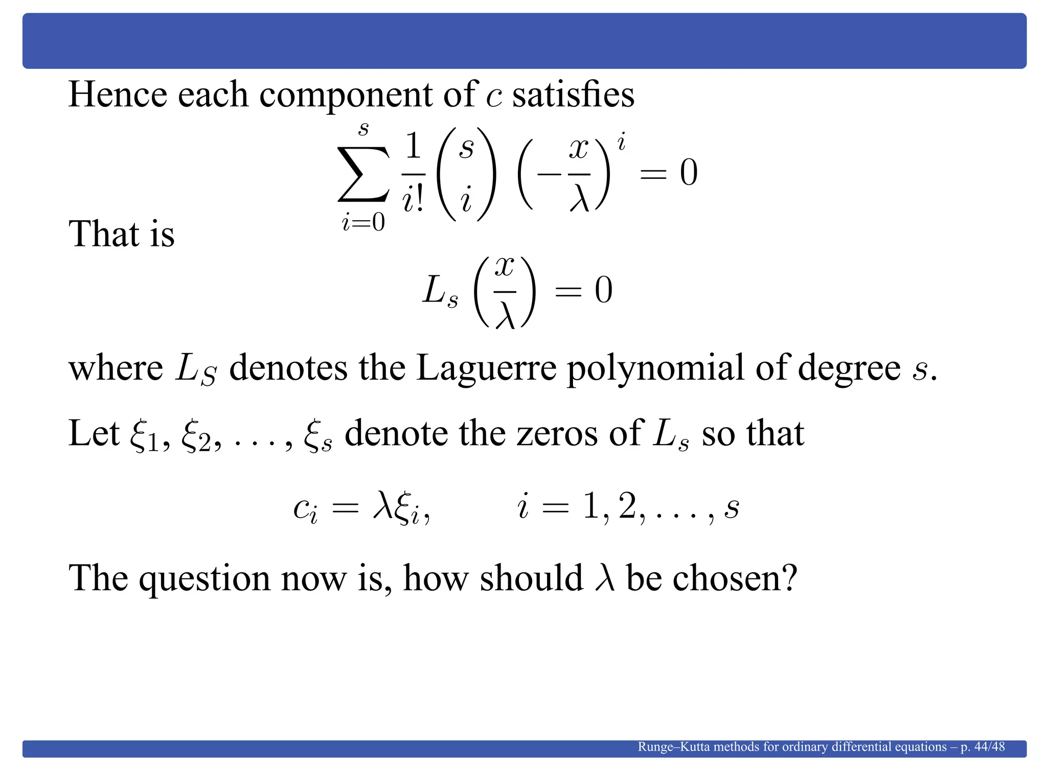 Hence each component of c satisﬁes
s
i=0
1
i!
s
i
−
x
λ
i
= 0
That is
Ls
x
λ
= 0
where LS denotes the Laguerre polynomial of degree s.
Let ξ1, ξ2, . . . , ξs denote the zeros of Ls so that
ci = λξi, i = 1, 2, . . . , s
The question now is, how should λ be chosen?
Runge–Kutta methods for ordinary differential equations – p. 44/48
 