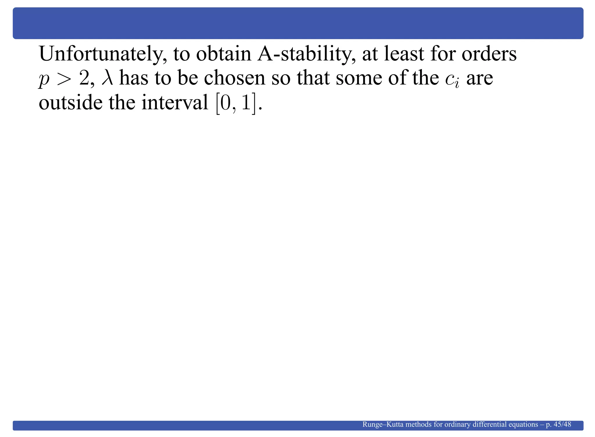 Unfortunately, to obtain A-stability, at least for orders
p > 2, λ has to be chosen so that some of the ci are
outside the interval [0, 1].
Runge–Kutta methods for ordinary differential equations – p. 45/48
 