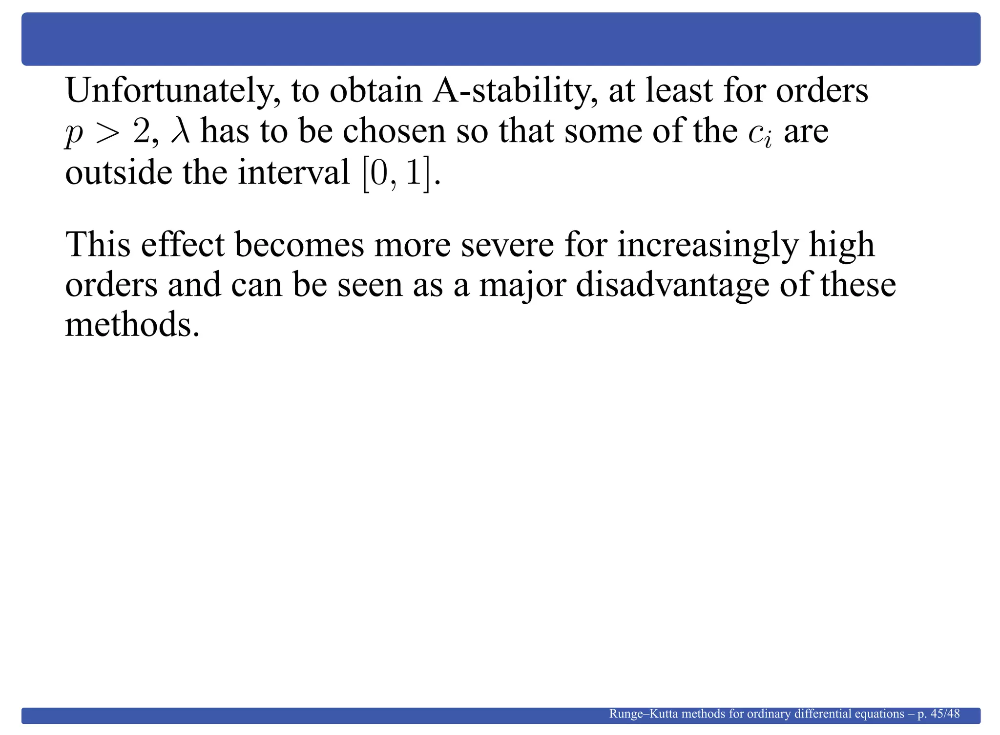 Unfortunately, to obtain A-stability, at least for orders
p > 2, λ has to be chosen so that some of the ci are
outside the interval [0, 1].
This effect becomes more severe for increasingly high
orders and can be seen as a major disadvantage of these
methods.
Runge–Kutta methods for ordinary differential equations – p. 45/48
 
