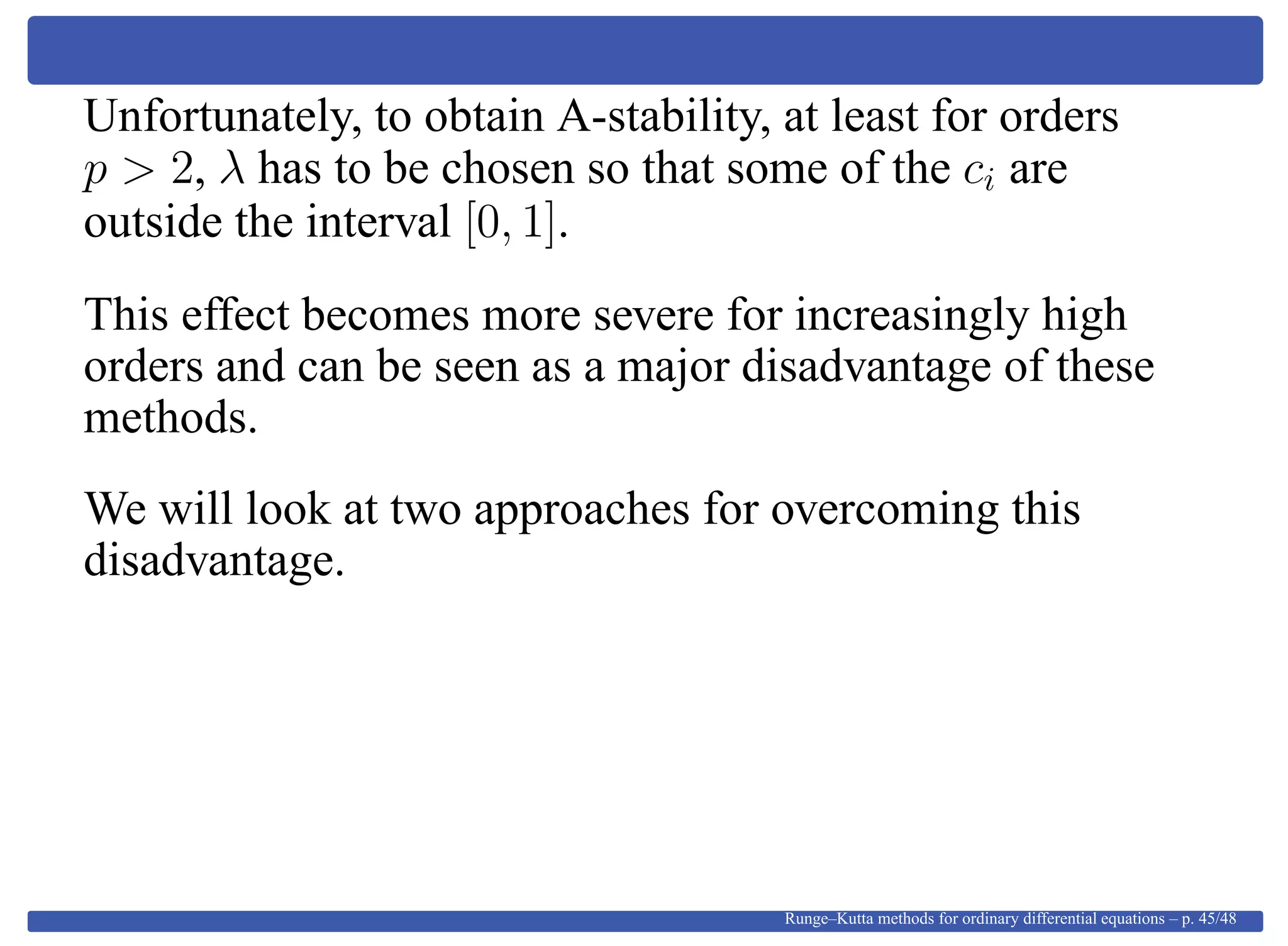 Unfortunately, to obtain A-stability, at least for orders
p > 2, λ has to be chosen so that some of the ci are
outside the interval [0, 1].
This effect becomes more severe for increasingly high
orders and can be seen as a major disadvantage of these
methods.
We will look at two approaches for overcoming this
disadvantage.
Runge–Kutta methods for ordinary differential equations – p. 45/48
 