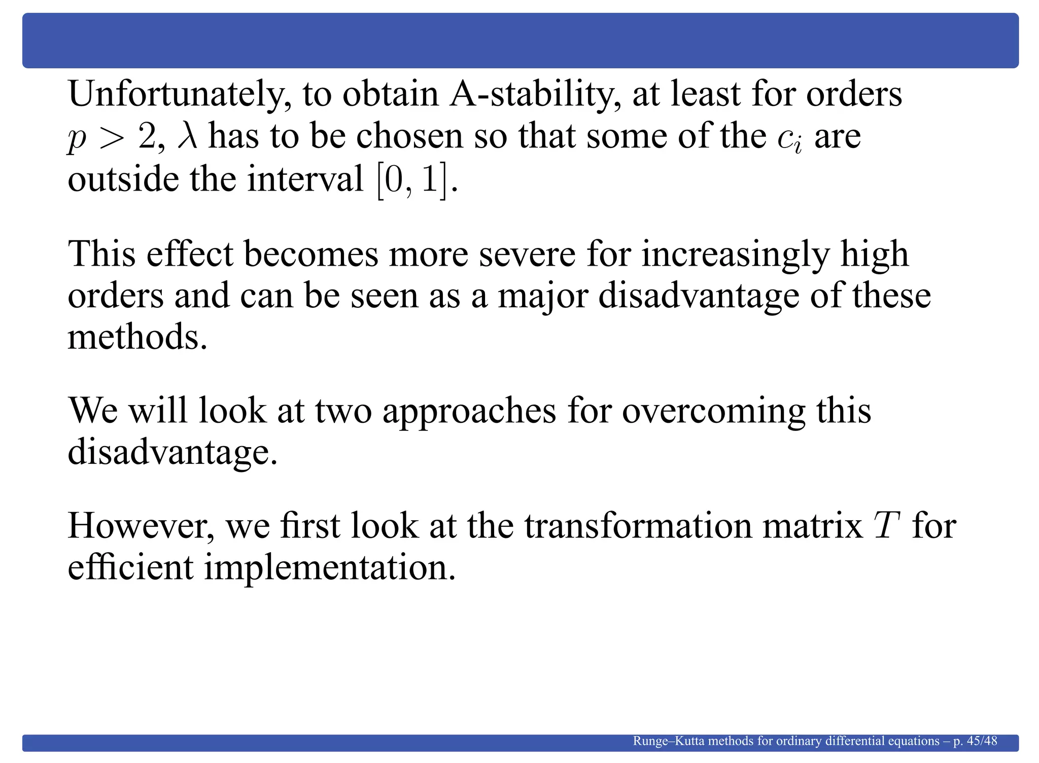 Unfortunately, to obtain A-stability, at least for orders
p > 2, λ has to be chosen so that some of the ci are
outside the interval [0, 1].
This effect becomes more severe for increasingly high
orders and can be seen as a major disadvantage of these
methods.
We will look at two approaches for overcoming this
disadvantage.
However, we ﬁrst look at the transformation matrix T for
efﬁcient implementation.
Runge–Kutta methods for ordinary differential equations – p. 45/48
 