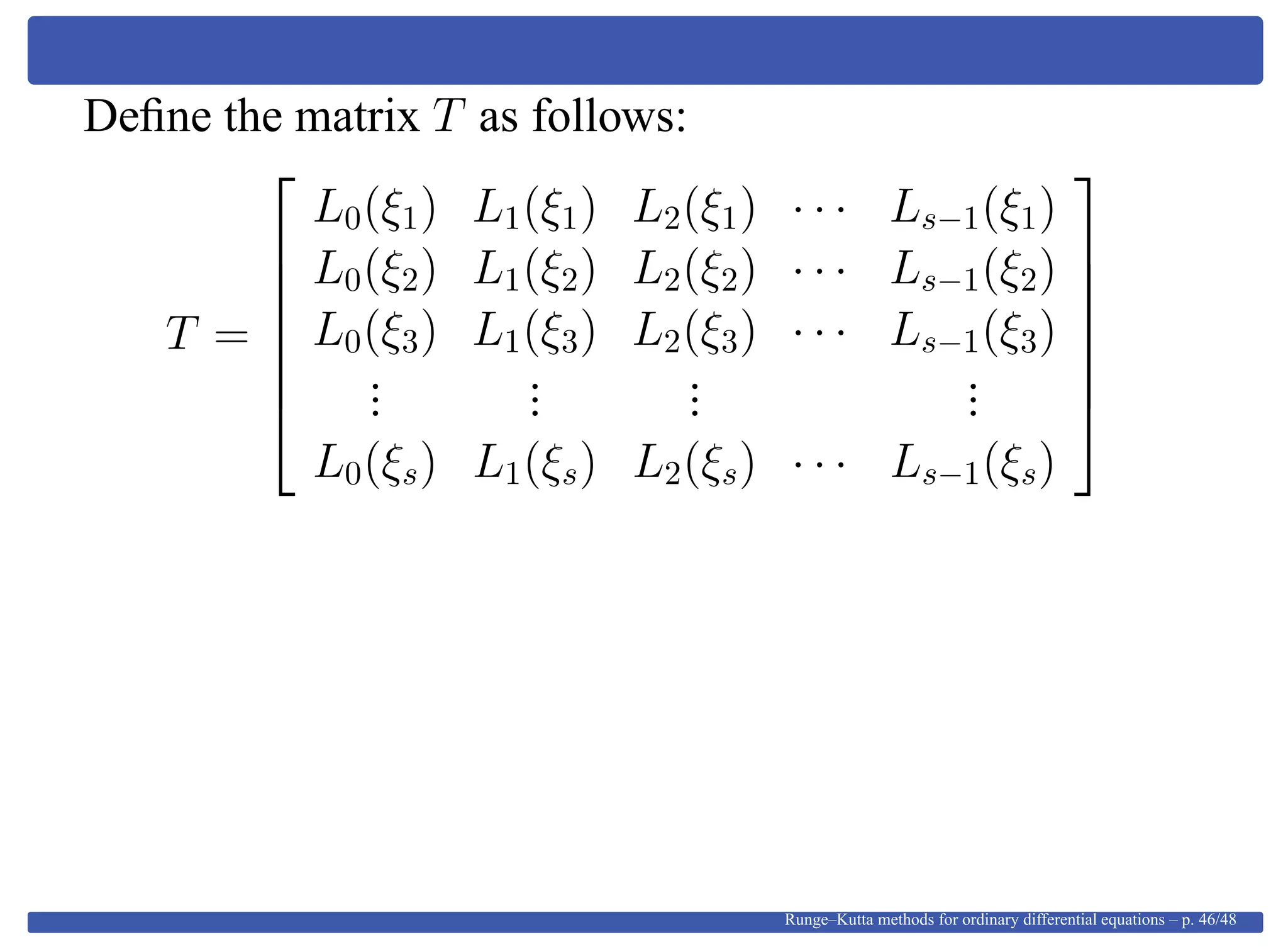 Deﬁne the matrix T as follows:
T =







L0(ξ1) L1(ξ1) L2(ξ1) · · · Ls−1(ξ1)
L0(ξ2) L1(ξ2) L2(ξ2) · · · Ls−1(ξ2)
L0(ξ3) L1(ξ3) L2(ξ3) · · · Ls−1(ξ3)
...
...
...
...
L0(ξs) L1(ξs) L2(ξs) · · · Ls−1(ξs)







Runge–Kutta methods for ordinary differential equations – p. 46/48
 