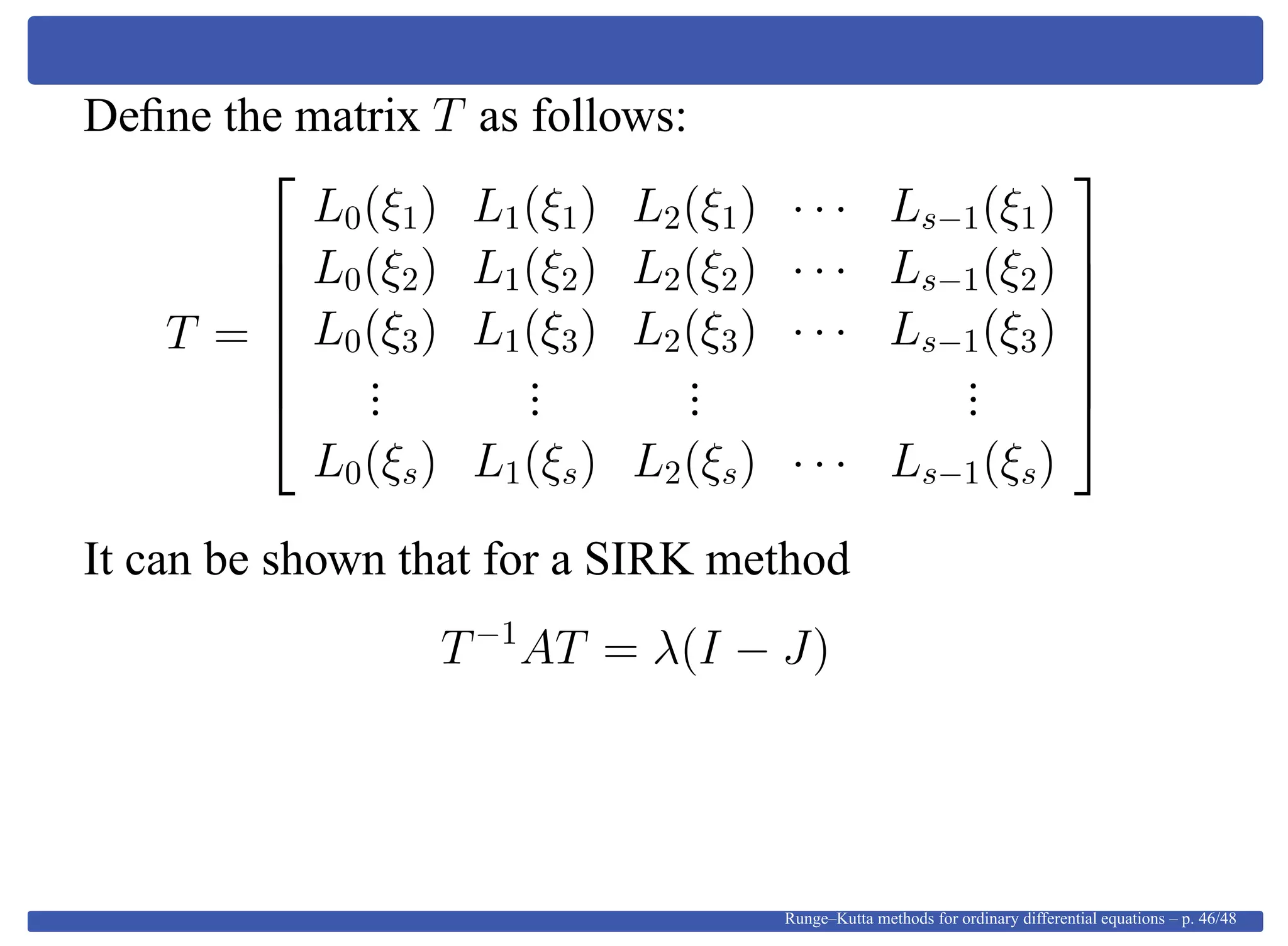 Deﬁne the matrix T as follows:
T =







L0(ξ1) L1(ξ1) L2(ξ1) · · · Ls−1(ξ1)
L0(ξ2) L1(ξ2) L2(ξ2) · · · Ls−1(ξ2)
L0(ξ3) L1(ξ3) L2(ξ3) · · · Ls−1(ξ3)
...
...
...
...
L0(ξs) L1(ξs) L2(ξs) · · · Ls−1(ξs)







It can be shown that for a SIRK method
T−1
AT = λ(I − J)
Runge–Kutta methods for ordinary differential equations – p. 46/48
 