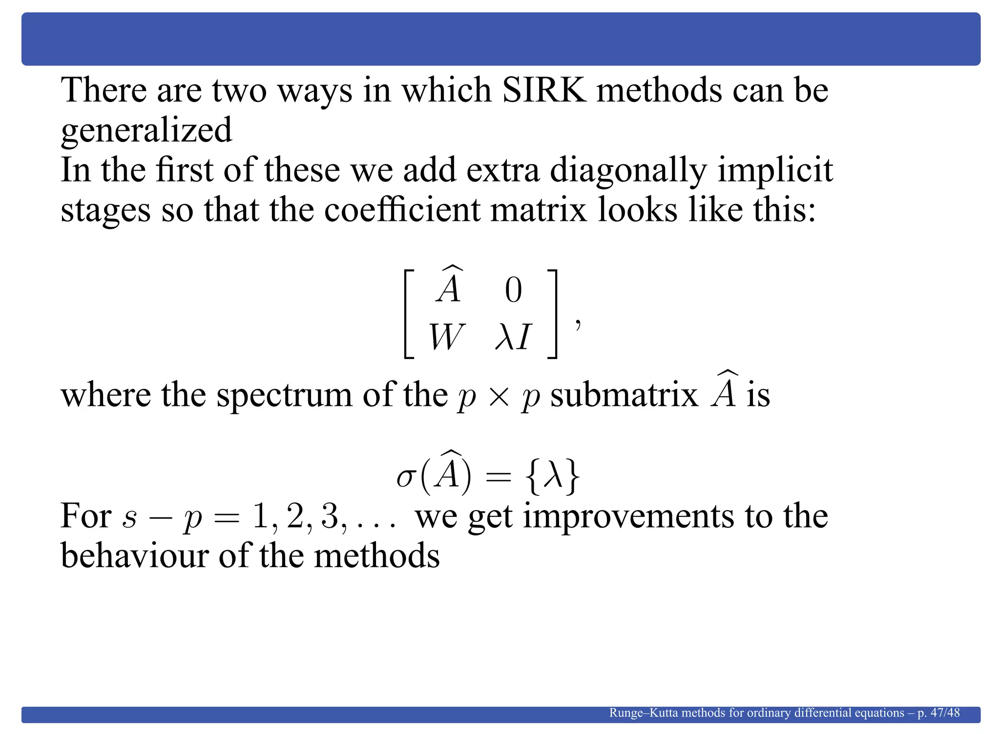 There are two ways in which SIRK methods can be
generalized
In the ﬁrst of these we add extra diagonally implicit
stages so that the coefﬁcient matrix looks like this:
A 0
W λI
,
where the spectrum of the p × p submatrix A is
σ(A) = {λ}
For s − p = 1, 2, 3, . . . we get improvements to the
behaviour of the methods
Runge–Kutta methods for ordinary differential equations – p. 47/48
 