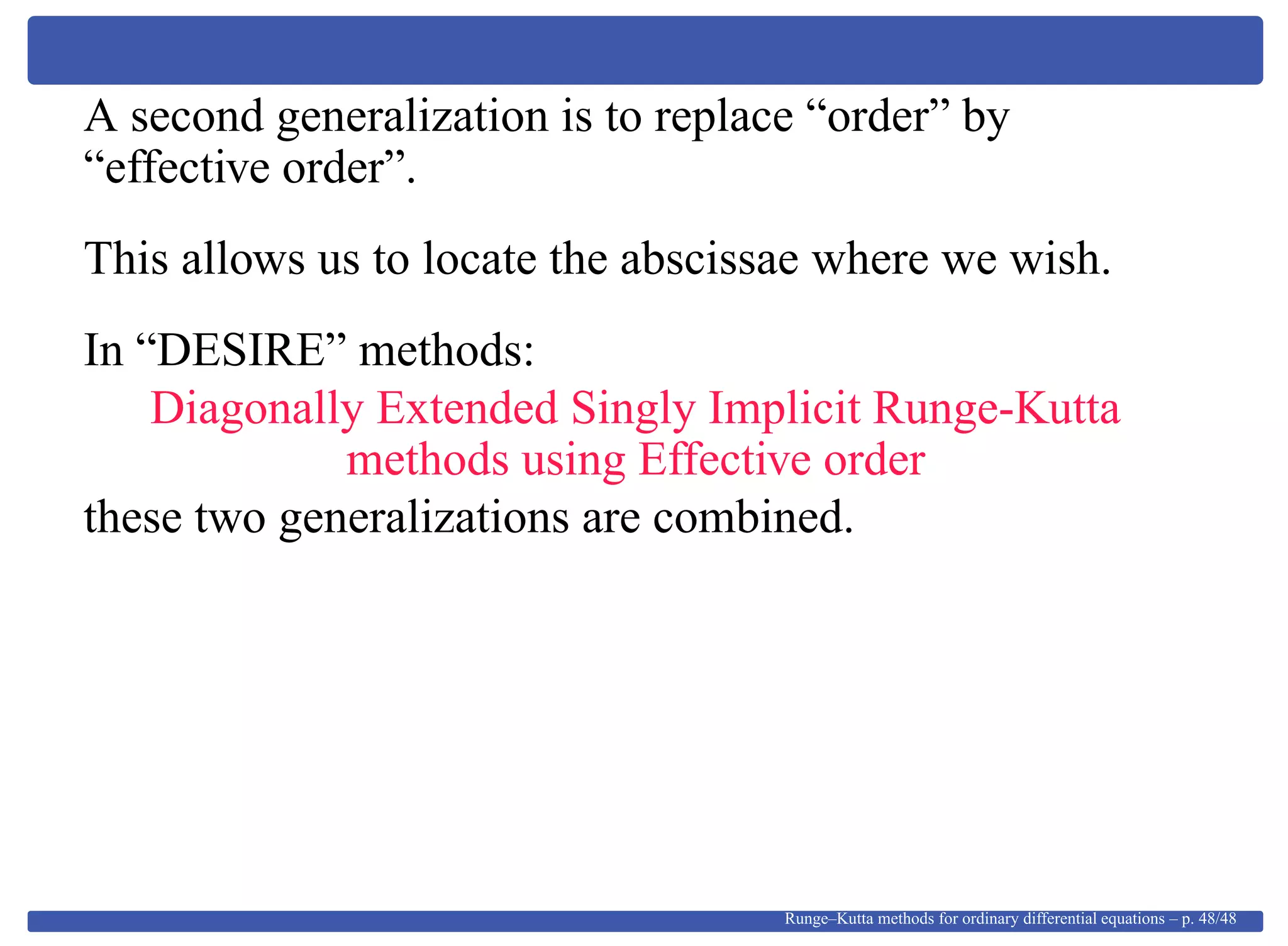A second generalization is to replace “order” by
“effective order”.
This allows us to locate the abscissae where we wish.
In “DESIRE” methods:
Diagonally Extended Singly Implicit Runge-Kutta
methods using Effective order
these two generalizations are combined.
Runge–Kutta methods for ordinary differential equations – p. 48/48
 