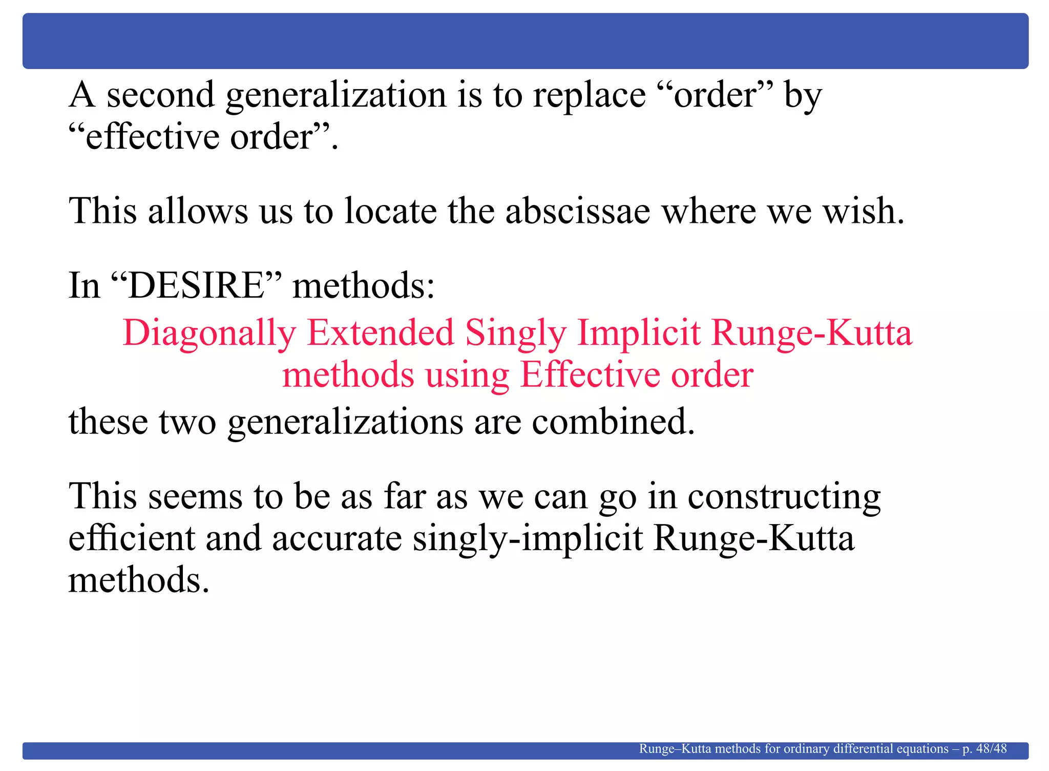 A second generalization is to replace “order” by
“effective order”.
This allows us to locate the abscissae where we wish.
In “DESIRE” methods:
Diagonally Extended Singly Implicit Runge-Kutta
methods using Effective order
these two generalizations are combined.
This seems to be as far as we can go in constructing
efﬁcient and accurate singly-implicit Runge-Kutta
methods.
Runge–Kutta methods for ordinary differential equations – p. 48/48
 