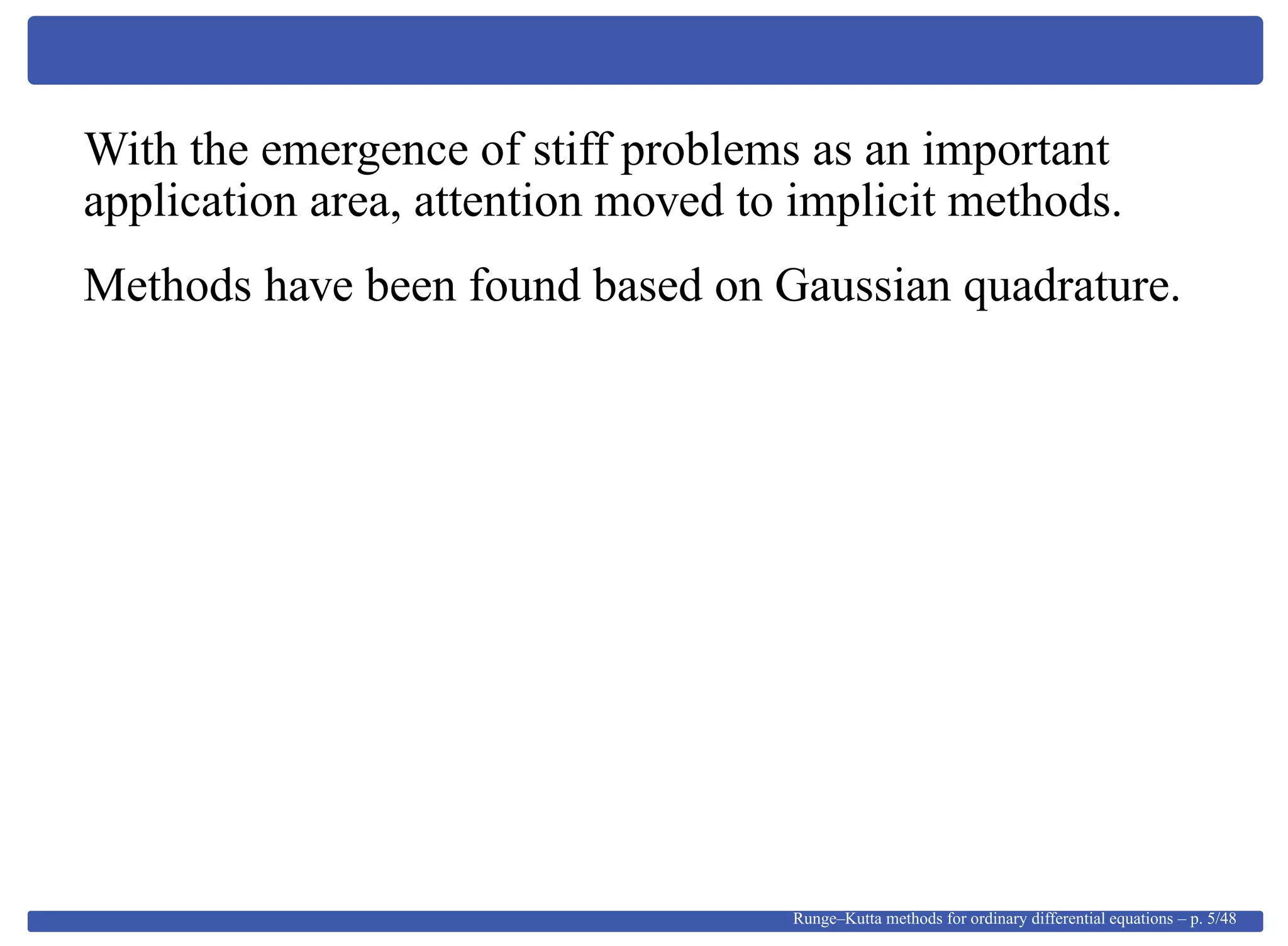 With the emergence of stiff problems as an important
application area, attention moved to implicit methods.
Methods have been found based on Gaussian quadrature.
Runge–Kutta methods for ordinary differential equations – p. 5/48
 