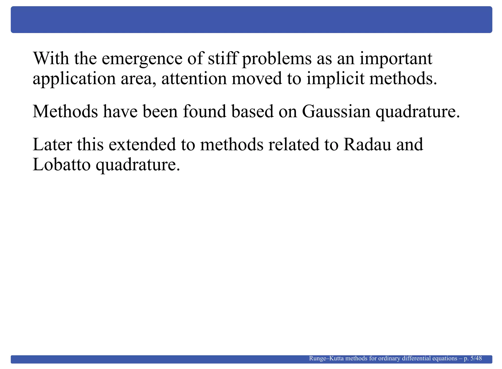 With the emergence of stiff problems as an important
application area, attention moved to implicit methods.
Methods have been found based on Gaussian quadrature.
Later this extended to methods related to Radau and
Lobatto quadrature.
Runge–Kutta methods for ordinary differential equations – p. 5/48
 