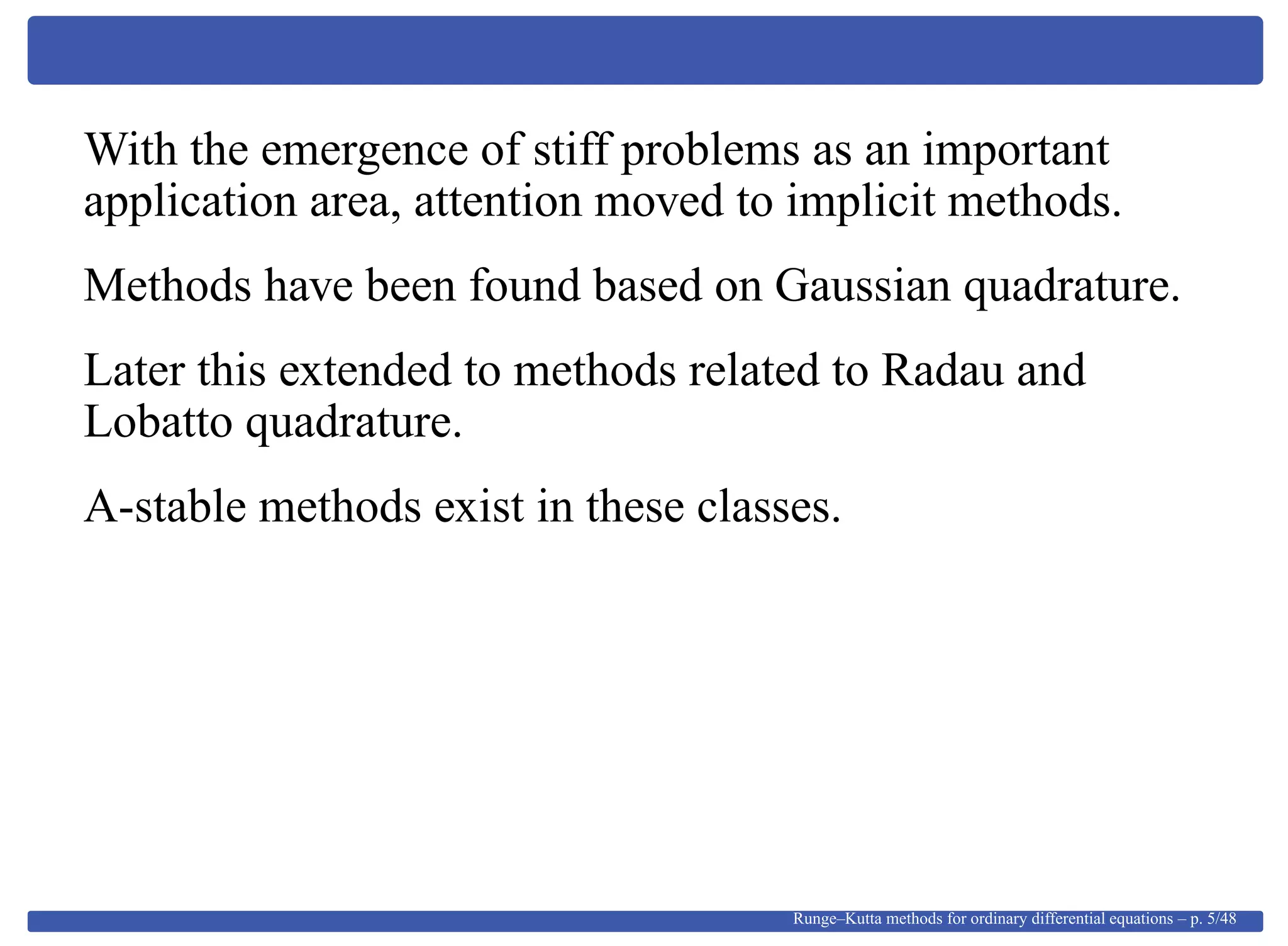 With the emergence of stiff problems as an important
application area, attention moved to implicit methods.
Methods have been found based on Gaussian quadrature.
Later this extended to methods related to Radau and
Lobatto quadrature.
A-stable methods exist in these classes.
Runge–Kutta methods for ordinary differential equations – p. 5/48
 