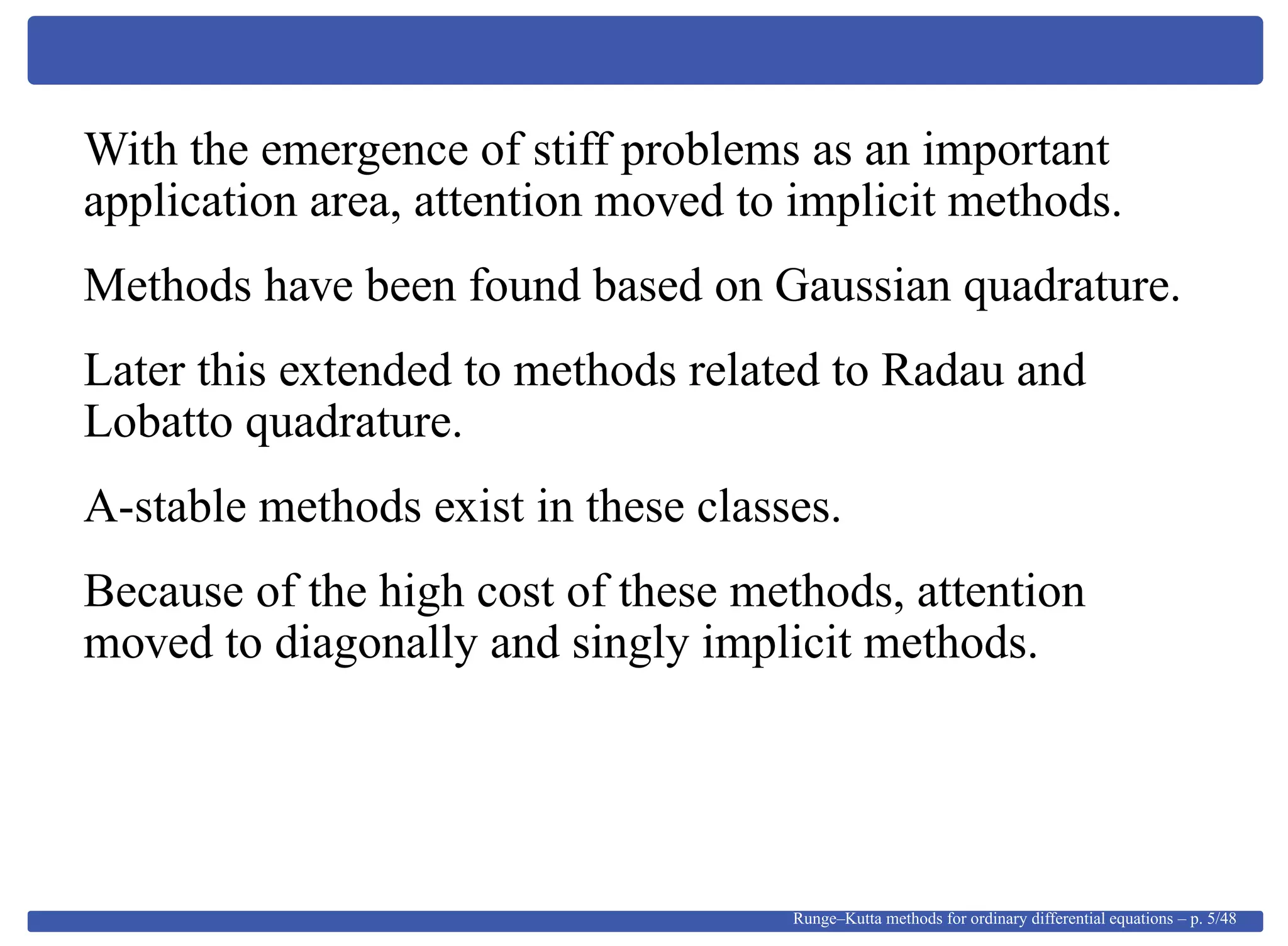 With the emergence of stiff problems as an important
application area, attention moved to implicit methods.
Methods have been found based on Gaussian quadrature.
Later this extended to methods related to Radau and
Lobatto quadrature.
A-stable methods exist in these classes.
Because of the high cost of these methods, attention
moved to diagonally and singly implicit methods.
Runge–Kutta methods for ordinary differential equations – p. 5/48
 