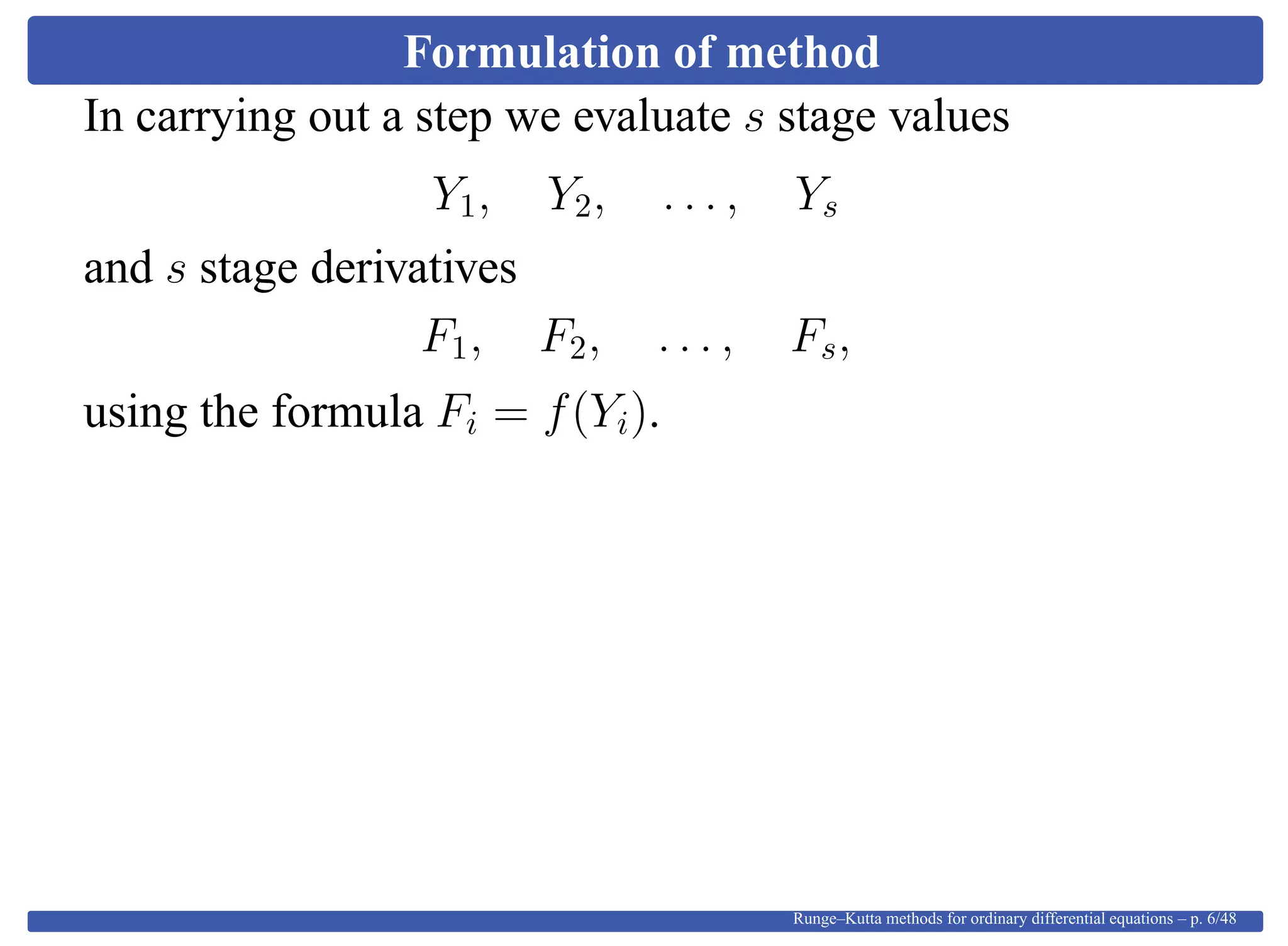 Formulation of method
In carrying out a step we evaluate s stage values
Y1, Y2, . . . , Ys
and s stage derivatives
F1, F2, . . . , Fs,
using the formula Fi = f(Yi).
Runge–Kutta methods for ordinary differential equations – p. 6/48
 