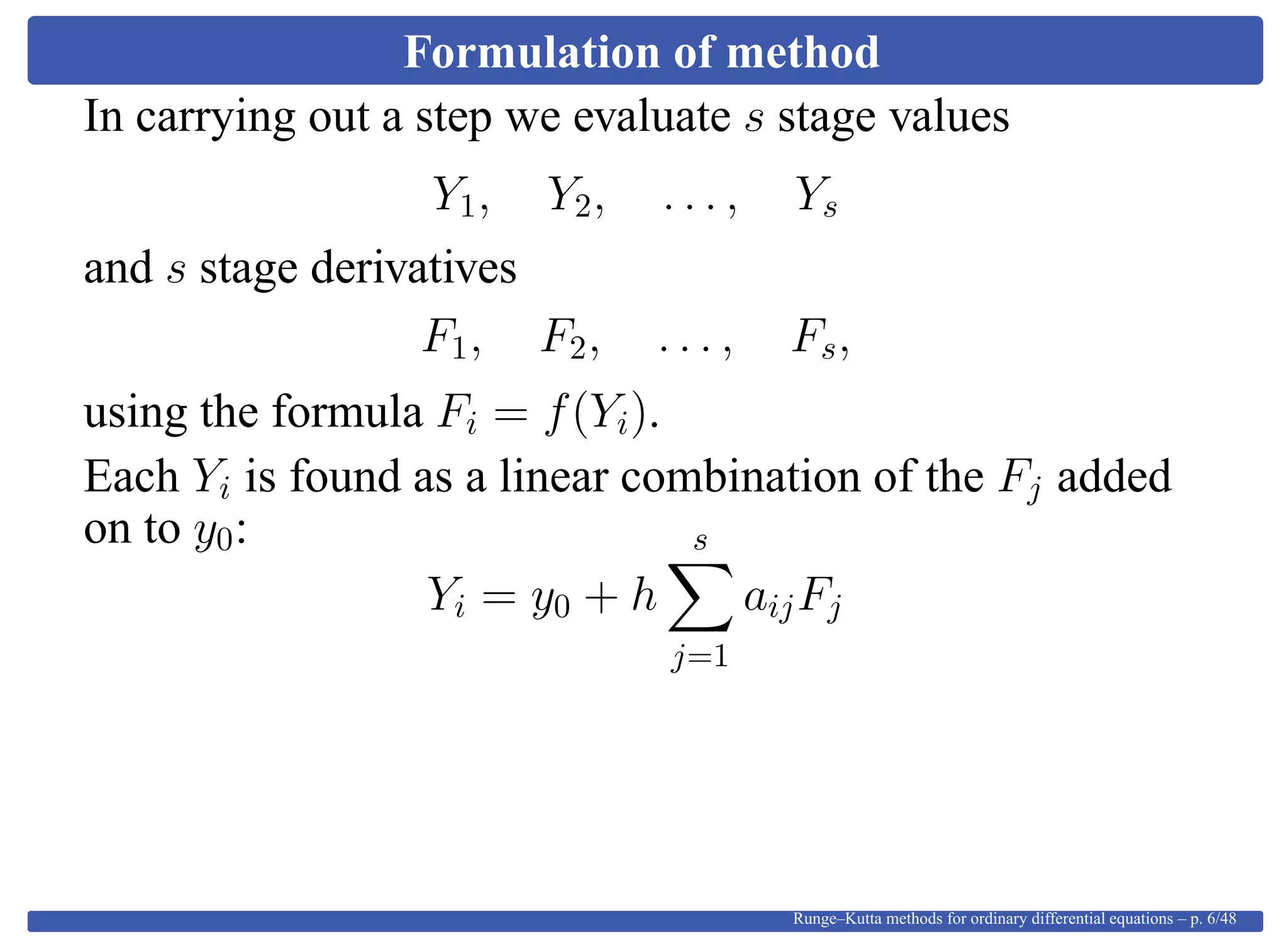 Formulation of method
In carrying out a step we evaluate s stage values
Y1, Y2, . . . , Ys
and s stage derivatives
F1, F2, . . . , Fs,
using the formula Fi = f(Yi).
Each Yi is found as a linear combination of the Fj added
on to y0:
Yi = y0 + h
s
j=1
aijFj
Runge–Kutta methods for ordinary differential equations – p. 6/48
 