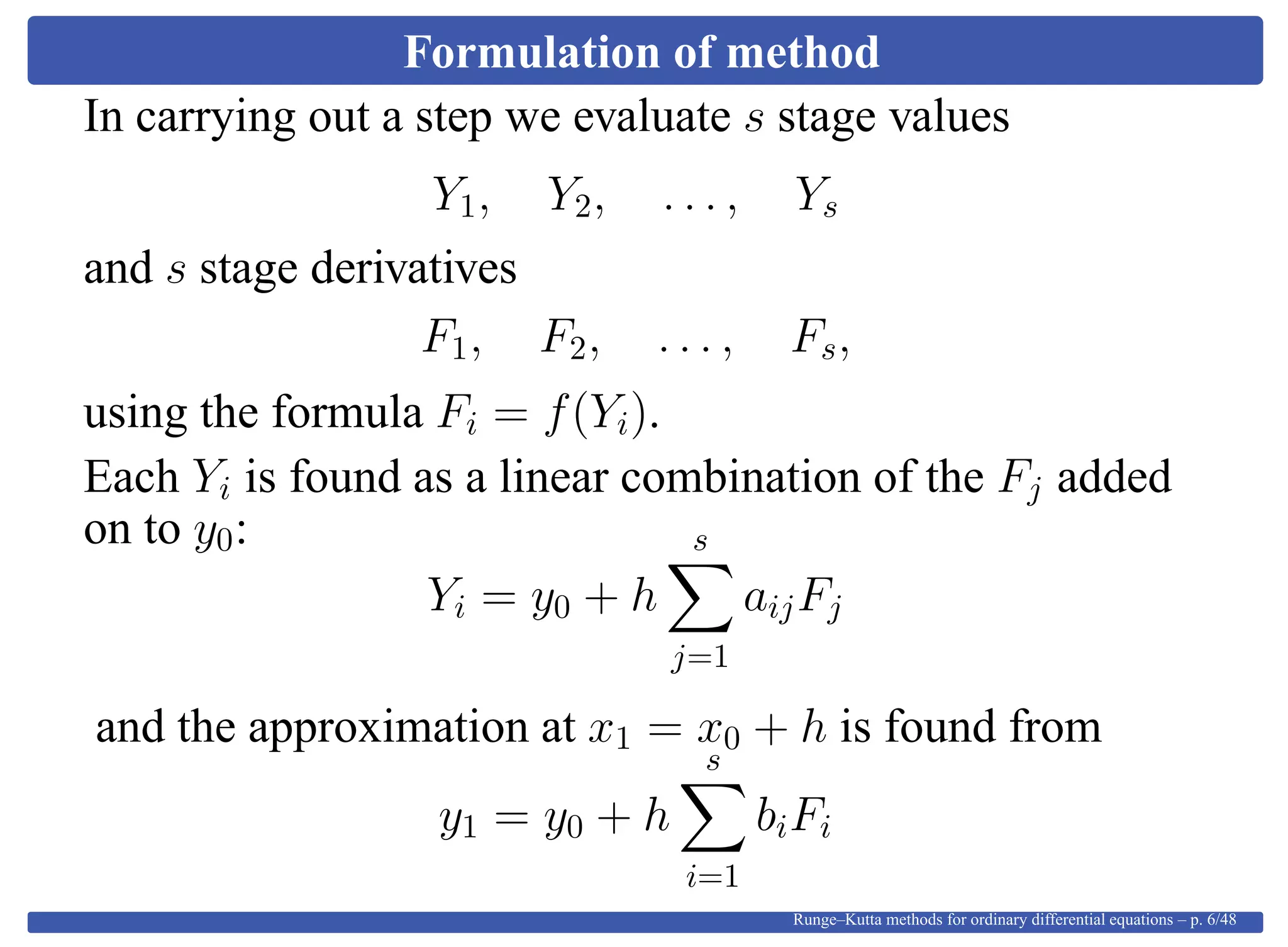 Formulation of method
In carrying out a step we evaluate s stage values
Y1, Y2, . . . , Ys
and s stage derivatives
F1, F2, . . . , Fs,
using the formula Fi = f(Yi).
Each Yi is found as a linear combination of the Fj added
on to y0:
Yi = y0 + h
s
j=1
aijFj
and the approximation at x1 = x0 + h is found from
y1 = y0 + h
s
i=1
biFi
Runge–Kutta methods for ordinary differential equations – p. 6/48
 