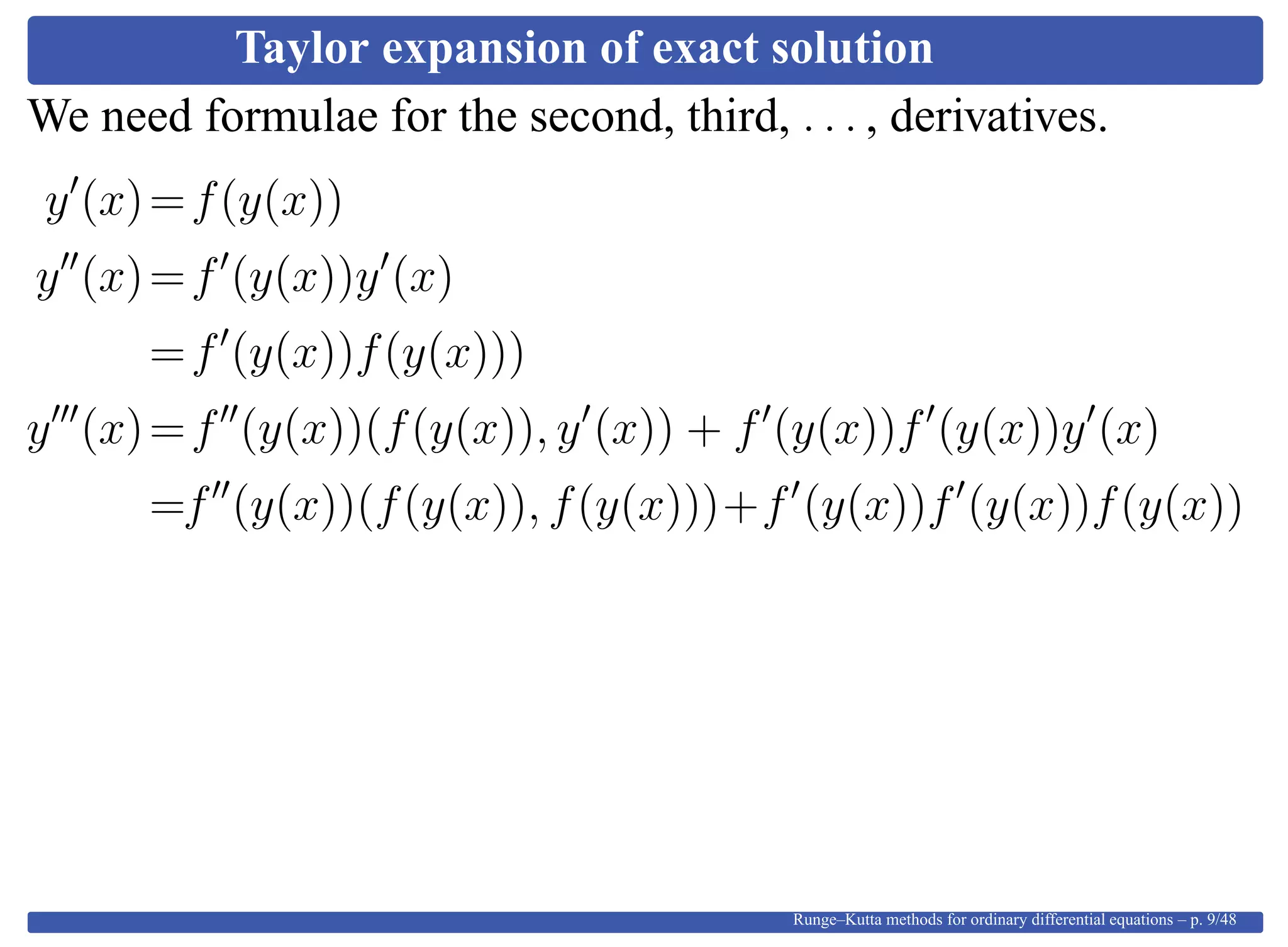 Taylor expansion of exact solution
We need formulae for the second, third, . . . , derivatives.
y (x)=f(y(x))
y (x)=f (y(x))y (x)
=f (y(x))f(y(x)))
y (x)=f (y(x))(f(y(x)), y (x)) + f (y(x))f (y(x))y (x)
=f (y(x))(f(y(x)), f(y(x)))+f (y(x))f (y(x))f(y(x))
Runge–Kutta methods for ordinary differential equations – p. 9/48
 