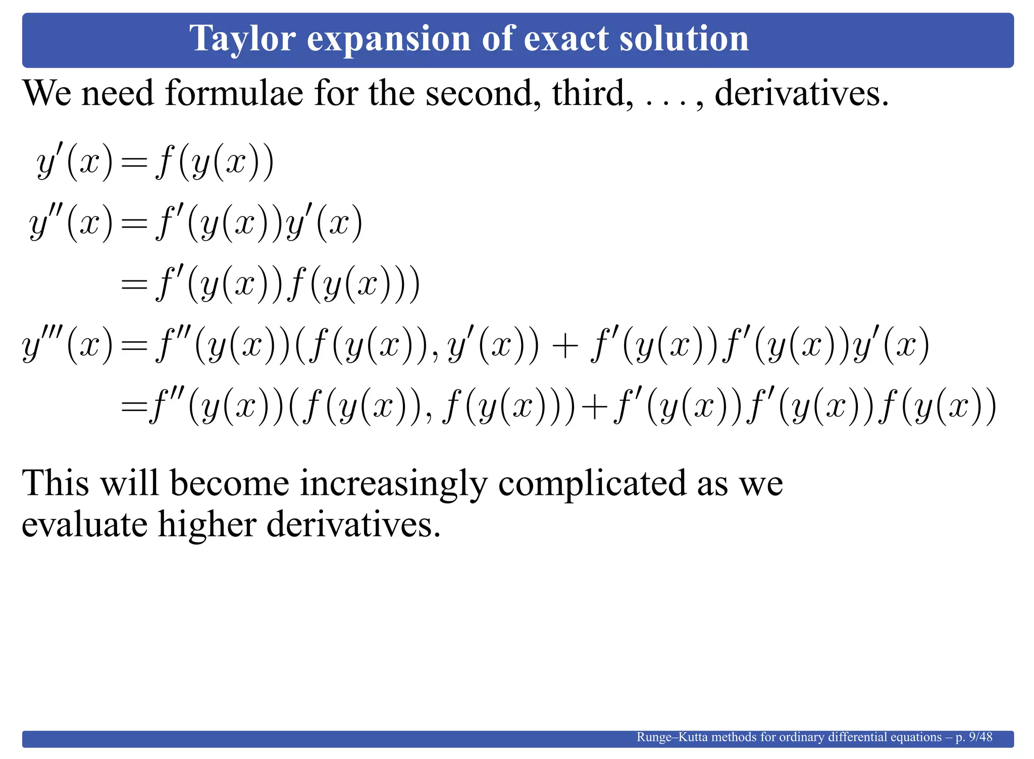 Taylor expansion of exact solution
We need formulae for the second, third, . . . , derivatives.
y (x)=f(y(x))
y (x)=f (y(x))y (x)
=f (y(x))f(y(x)))
y (x)=f (y(x))(f(y(x)), y (x)) + f (y(x))f (y(x))y (x)
=f (y(x))(f(y(x)), f(y(x)))+f (y(x))f (y(x))f(y(x))
This will become increasingly complicated as we
evaluate higher derivatives.
Runge–Kutta methods for ordinary differential equations – p. 9/48
 