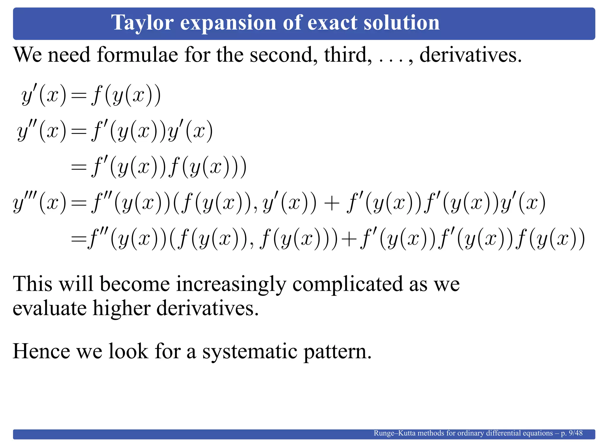 Taylor expansion of exact solution
We need formulae for the second, third, . . . , derivatives.
y (x)=f(y(x))
y (x)=f (y(x))y (x)
=f (y(x))f(y(x)))
y (x)=f (y(x))(f(y(x)), y (x)) + f (y(x))f (y(x))y (x)
=f (y(x))(f(y(x)), f(y(x)))+f (y(x))f (y(x))f(y(x))
This will become increasingly complicated as we
evaluate higher derivatives.
Hence we look for a systematic pattern.
Runge–Kutta methods for ordinary differential equations – p. 9/48
 