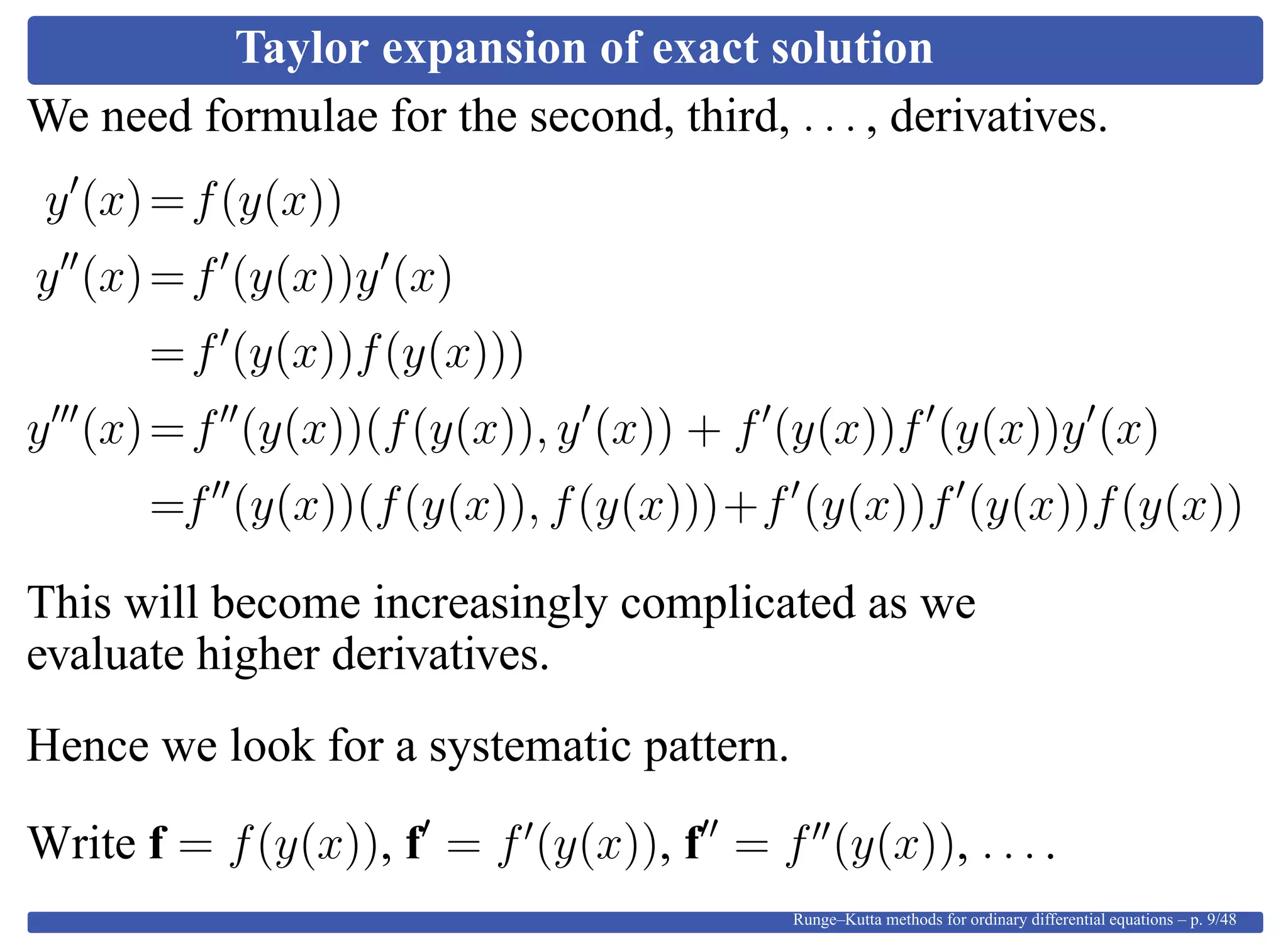 Taylor expansion of exact solution
We need formulae for the second, third, . . . , derivatives.
y (x)=f(y(x))
y (x)=f (y(x))y (x)
=f (y(x))f(y(x)))
y (x)=f (y(x))(f(y(x)), y (x)) + f (y(x))f (y(x))y (x)
=f (y(x))(f(y(x)), f(y(x)))+f (y(x))f (y(x))f(y(x))
This will become increasingly complicated as we
evaluate higher derivatives.
Hence we look for a systematic pattern.
Write f = f(y(x)), f = f (y(x)), f = f (y(x)), . . . .
Runge–Kutta methods for ordinary differential equations – p. 9/48
 